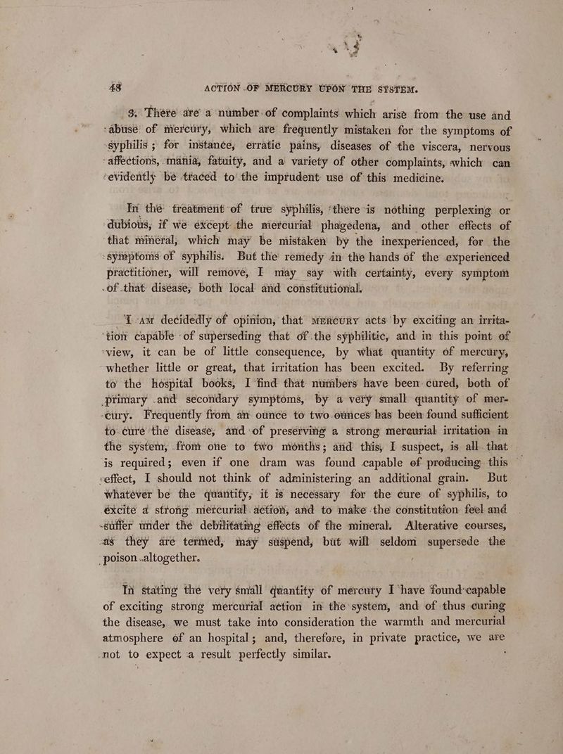 ony % JS Se? 48 ACTION .OF MERCURY UPON THE SYSTEM. 3. There are a number-of complaints which arise from the use and ‘abusé: of mercury, which are frequently mistaken for the symptoms of “Syphilis ; for instance, erratic pains, diseases of the viscera, nervous ‘affections, mania, fatuity, and a variety of other complaints, which can evidently be traced tothe imprudent use of’ this meditings In the treatment-of true syphilis, ‘there is nothing perplexing or dubious, if we except the mercurial phagedena, and other effects of that minéral, which may be mistaken by the inexperienced, for the ‘symptoms of syphilis. But the remedy in the hands of the experienced practitioner, will remove, I may say with certainty, every symptom of that disease, both local and constitutional. Tam decidedly of opinion, that mercury acts by exciting an irrita- ‘tion capable -of superseding that of the syphilitic, and in this poimt of ‘view, it can be of little consequence, by what quantity of mercury, ~whether little or great, that irritation has been excited. By referring to’ the hospital books, I ‘find that numbers have been cured, both of primary .and secondary symptoms, by a very small quantity of mer- ‘eury. Frequently from an ounce to two. ounces has been found sufficient to. cure the disease, and of preserving a strong mereurial irritation in the system, .ftom one to two months; and this, I suspect, is all. that ‘is required; even if one dram was found capable of producing this — veffect, I should not think of administering an additional grain. But whatever be the quantity, it is necessary for the cure of syphilis, to -éxcite 4 strong metcurial: action, and to make ‘the constitution feel and suffer under the debilitating effects of the mineral. Alterative courses, vag they are terinéed, may stispend, but will seldom supersede the poison .altogether. In stating the very small quantity of mercuty I have found:capable of exciting strong mercurial action in the system, and of thus curmg the disease, we must take into consideration the warmth and mercurial atmosphere of an hospital; and, therefore, in private practice, we are