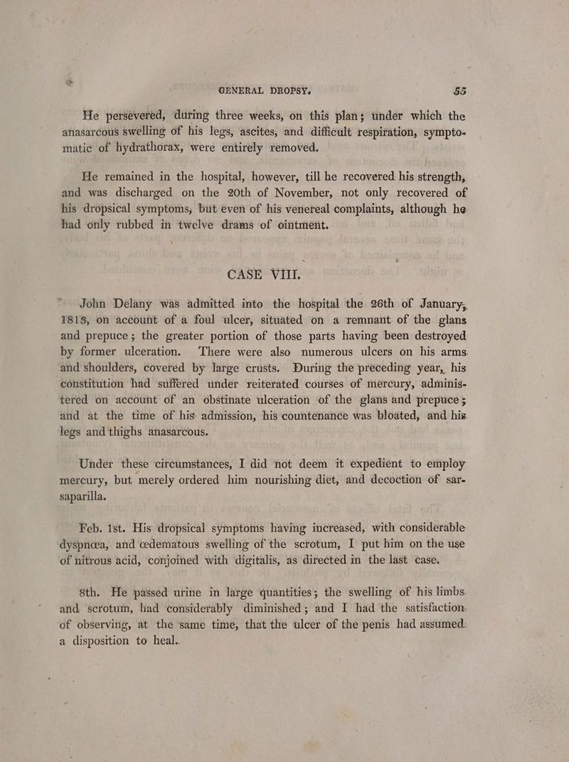 He persevered, during three weeks, on this plan; under which the anasarcous swelling of his legs, ascites, and difficult respiration, sympto- matic of hydrathorax, were entirely removed. He remained in the hospital, however, till he recovered his strength, and was discharged on the 20th of November, not only recovered of his dropsical symptoms, but even of his venereal complaints, although he had only rubbed in twelve drams of ointment. CASE VIII. John Delany was admitted into the hospital the 26th of January, 1813, on account of a foul ulcer, situated on a remnant of the glans and prepuce; the greater portion of those parts having been destroyed by former ulceration. There were also numerous ulcers on his arms. and shoulders, covered by large crusts. During the preceding year, his constitution had suffered under reiterated courses of mercury, adminis- tered on account of an obstinate ulceration of the glans and prepuce ; and at the time of his: admission, his countenance was bloated, and his legs and thighs anasarcous. Under these circumstances, I did not deem it expedient to employ mercury, but merely ordered him nourishing diet, and decoction of sar- saparilla. Feb. 1st. His dropsical symptoms having increased, with considerable dyspnoea, and cedematous swelling of the scrotum, I put him on the use of nitrous acid, conjoined with digitalis, as directed in the last case. 8th. He passed urine in large quantities; the swelling of his limbs and. scrotum, had considerably diminished; and I had the satisfaction. of observing, at the same time, that the ulcer of the penis had assumed: a disposition to heal.. |