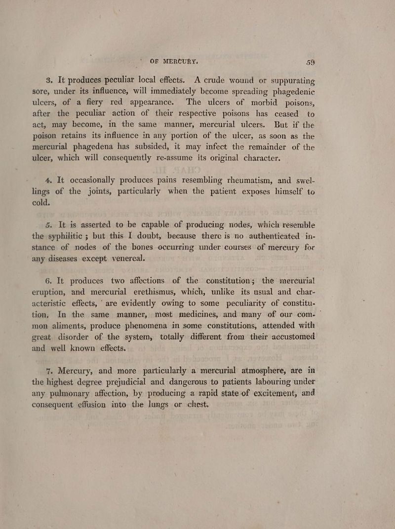 3. It produces peculiar local effects. A crude wound or suppurating sore, under its influence, will immediately become spreading phagedenic ulcers, of a fiery red appearance. The ulcers of morbid poisons, after the peculiar action of their respective poisons has ceased to act, may become, in the same manner, mercurial ulcers. But if the poison retains its influence in any portion of the ulcer, as soon as the mercurial phagedena has subsided, it may infect the remainder of the ulcer, which will consequently re-assume its original character. 4, It occasionally produces pains resembling rheumatism, and swel- lings of the joints, particularly when the patient exposes himself to cold. 5. It is asserted to be capable of producing nodes, which resemble the syphilitic ; but this I doubt, because there is no authenticated in- stance of nodes of the bones occurring under courses of mercury for any diseases except venereal. 6. It produces two affections of the constitution; the mercurial eruption, and mercurial erethismus, which, unlike its usual and char- acteristic effects, ' are evidently owing to some peculiarity of constitu- tion. In the same manner, most medicines, and many of our com. ~ mon aliments, produce phenomena in some constitutions, attended with great disorder of the system, totally different from their accustomed and well known effects. 7. Mercury, and more particularly a mercurial atmosphere, are in the highest degree prejudicial and dangerous to patients labouring under any pulmonary affection, by producing a rapid state of excitement, and consequent effusion into the lungs or chest.