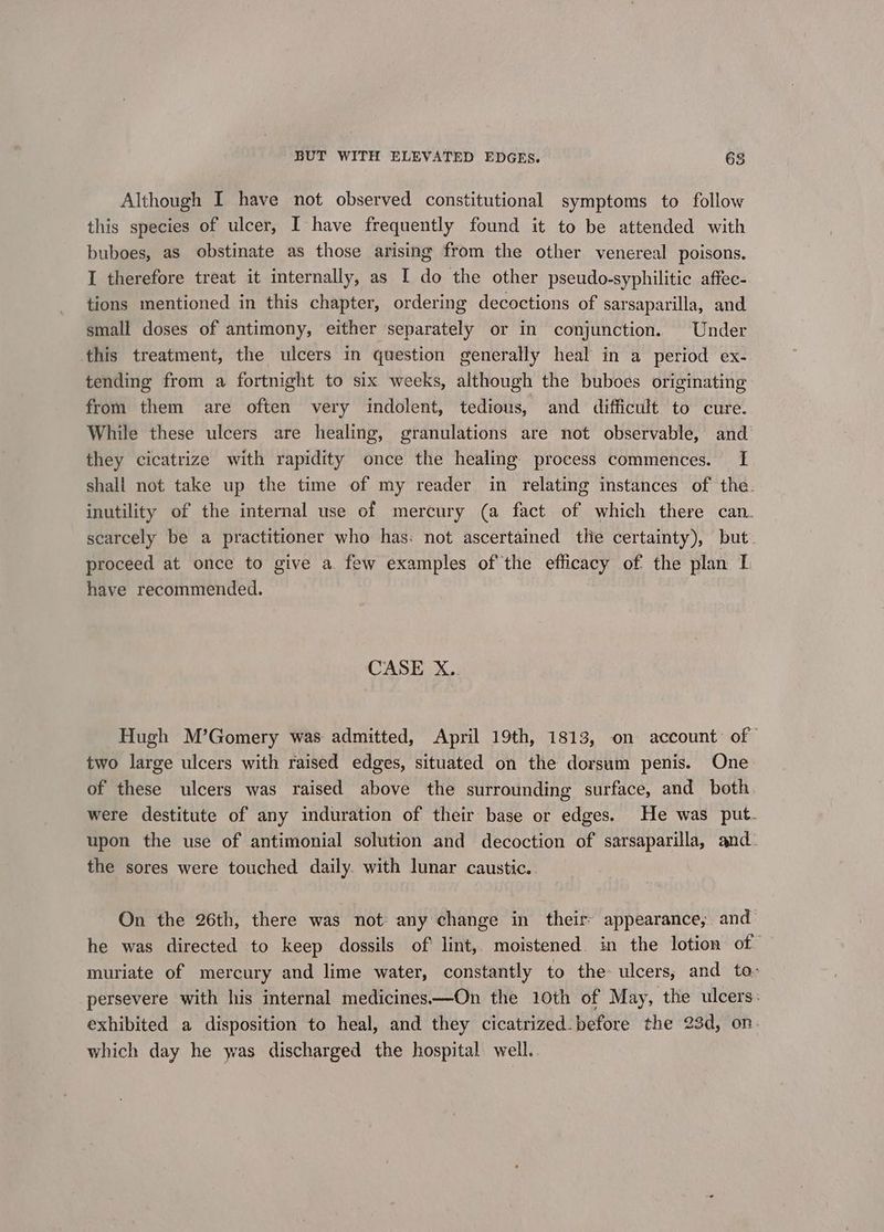 v Although I have not observed constitutional symptoms to follow this species of ulcer, I have frequently found it to be attended with buboes, as obstinate as those arising from the other venereal poisons. I therefore treat it internally, as I do the other pseudo-syphilitic affec- tions mentioned in this chapter, ordering decoctions of sarsaparilla, and small doses of antimony, either separately or in conjunction. Under this treatment, the ulcers in question generally heal in a period ex- tending from a fortnight to six weeks, although the buboes originating from them are often very indolent, tedious, and difficult to cure. While these ulcers are healing, granulations are not observable, and’ they cicatrize with rapidity once the healing process commences. I shall not take up the time of my reader in relating instances of the. inutility of the internal use of mercury (a fact of which there can. scarcely be a practitioner who has: not ascertained tlie certainty), but proceed at once to give a. few examples ofthe efficacy of the plan I have recommended. CASE X.. Hugh M’Gomery was admitted, April 19th, 1813, on account of” two large ulcers with raised edges, situated on the dorsum penis. One of these ulcers was raised above the surrounding surface, and both were destitute of any induration of their base or edges. He was put. upon the use of antimonial solution and decoction of sarsaparilla, and. the sores were touched daily. with lunar caustic.. On the 26th, there was not any change in their appearance, and he was directed to keep dossils of’ lint, moistened. in the lotion of — muriate of mercury and lime water, constantly to the ulcers, and to» persevere with his internal medicines—On the 10th of May, the ulcers: exhibited a disposition to heal, and they cicatrized.before the 23d, on- which day he was discharged the hospital. well.