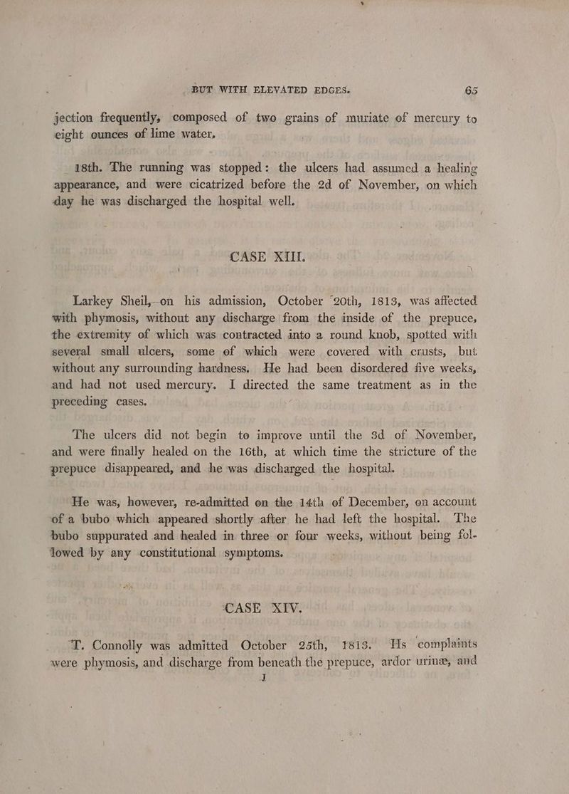 jection frequently, composed of two grains of muriate of mercury to eight ounces of lime water. 18th. The running was stopped: the ulcers had assumed a healing appearance, and were cicatrized before the 2d of November, on which day he was discharged the hospital well. CASE XIIli. Larkey Sheil,-on his admission, October “20th, 1813, was affected with phymosis, without any discharge from the inside of the prepuce, the extremity of which was contracted into a round knob, spotted with several small ulcers, some of which were covered with crusts, but without any surrounding hardness. He had been disordered five weeks, and had not used mercury. I directed the same treatment as in the preceding cases. ; The ulcers did not begin to improve until the 3d of November, and were finally healed on the 16th, at which time the stricture of the prepuce disappeared, and he was discharged the hospital. He was, however, re-admitted on the 14th of December, on account of a bubo which appeared shortly after he had left the hospital. The bubo suppurated and healed in three or four weeks, without being fol- lowed by any constitutional symptoms. CASE XIV. ‘T. Connolly was admitted October 25th, 1813. Hs complaints were phymosis, and discharge from beneath the prepuce, ardor urine, and a