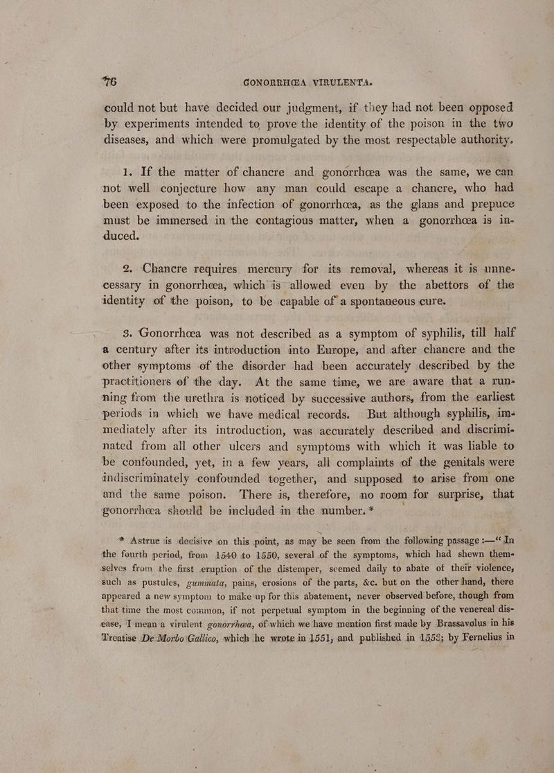 could not but have decided our judgment, if they had not been opposed by. experiments intended to prove the identity of the poison in the two diseases, and which were promulgated by the most respectable authority. 1. If the matter of chancre and gonorrhoea was the same, we can not well conjecture how any man could escape a chancre, who had been exposed to the infection of gonorrhcea, as the glans and prepuce must be immersed in the contagious matter, when a gonorrhcea is in- duced. 2. Chancre requires mercury for its removal, whereas it is unne- cessary in gonorrhoea, which is allowed even by the abettors of the identity of the poison, to be capable of a spontaneous cure. 3. Gonorrhoea was not described as a symptom of syphilis, till half a century after its introduction into Europe, and after chancre and the other symptoms of the disorder had been accurately described by the practitioners of the day. At the same time, we are aware that a run- ning from the urethra is noticed by successive authors, from the earliest periods in which we have medical records. But although syphilis, ims mediately after its introduction, was accurately described and discrimi- nated from all other ulcers and symptoms with which it was liable to be confounded, yet, in a few years, all complaints of the genitals were indiscriminately confounded together, and supposed to arise from one and the same poison. There is, therefore, no room for surprise, that gonorrhoea should be included in the number. * * Astrue jis decisive on this point, as may ‘be seen from the following passage :—“ In the fourth period, from 1540 to 1550, several of the symptoms, which had shewn them- selves from the first eruption. of the distemper, seemed daily to abate of their violence, such as pustules, gummata, pains, erosions of the parts, &c. but on the other hand, there appeared a new symptom to make up for this abatement, never observed before, though from that time the most common, if not perpetual symptom in the beginning of the venereal dis- ease, I mean a virulent gonorrhea, of which we have mention first made by Brassavolus in his Treatise De Morbo‘Gallico, which he wrote in 1551, and published in 1558; by Fernelius in