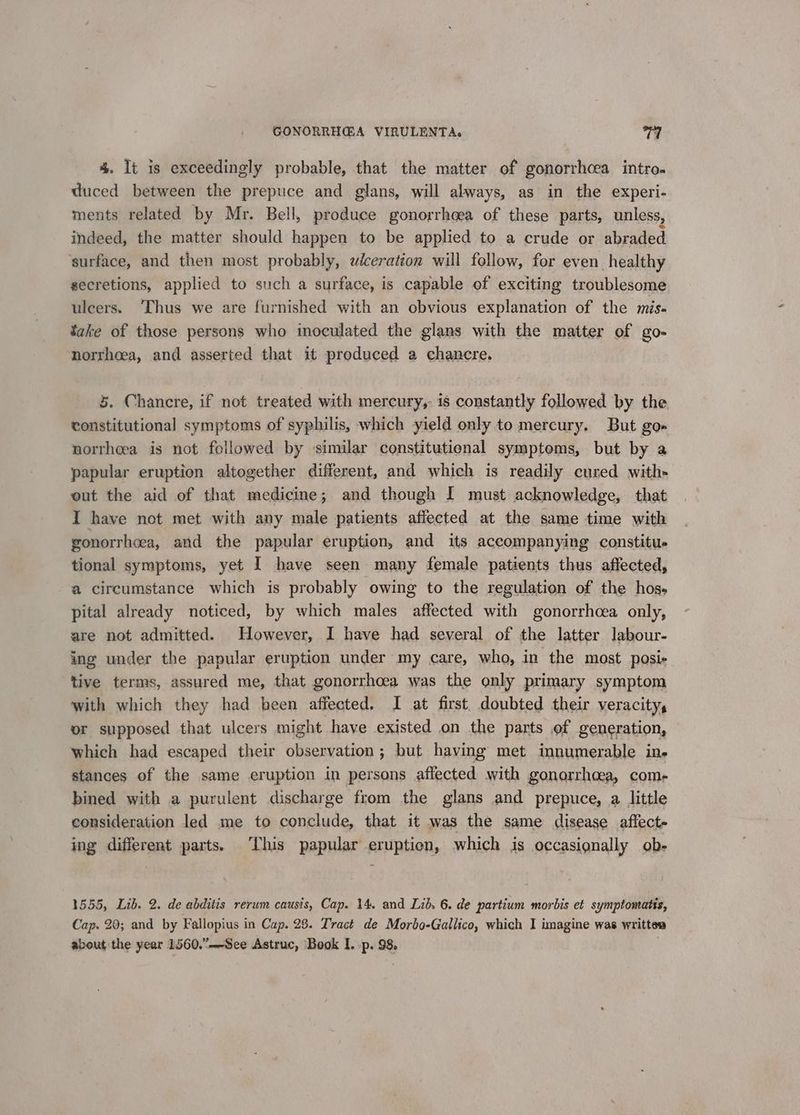 4. It is exceedingly probable, that the matter of gonorrhcea intro~ duced between the prepuce and glans, will always, as in the experi- ments related by Mr. Bell, produce gonorrhoea of these parts, unless, indeed, the matter should happen to be applied to a crude or abraded surface, and then most probably, wéceration will follow, for even healthy secretions, applied to such a surface, is capable of exciting troublesome ulcers. Thus we are furnished with an obvious explanation of the mis. take of those persons who inoculated the glans with the matter of g0- norrhoea, and asserted that it produced a chancre. 5. Chancre, if not treated with mercury, is constantly followed by the constitutional symptoms of syphilis, which yield only to mercury. But go= norrheea is not followed by ‘similar constitutienal symptoms, but by a papular eruption altogether different, and which is readily cured with- out the aid of that medicine; and though I must acknowledge, that I have not met with any male patients affected at the same time with gonorrhcea, and the papular eruption, and its accompanying constitu. tional symptoms, yet I have seen many female patients thus affected, a circumstance which is probably owing to the regulation of the hos- pital already noticed, by which males affected with gonorrhcea only, are not admitted. However, I have had several of the latter labour- ing under the papular eruption under my care, who, in the most posis tive terms, assured me, that gonorrhoea was the only primary symptom with which they had been affected. I at first. doubted their veracity, or supposed that ulcers might have existed on the parts of generation, which had escaped their observation; but having met innumerable in. stances of the same eruption in persons affected with gonorrhoea, come bined with a purulent discharge from the glans and prepuce, a little consideration led me to conclude, that it was the same disease affect ing different parts. This papular eruption, which jis occasignally ob- 1555, Lib. 2. de abditis rerum causis, Cap. 14. and Lib 6. de partium morbis et symptomatis, Cap. 20; and by Fallopius in Cap. 28. Tract de Morbo-Gallico, which I imagine was writtes about the year 1560.”—See Astruc, Book I. p. 98,