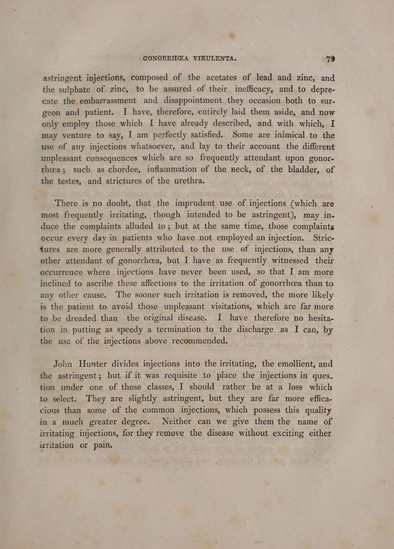 astringent injections, composed of the acetates of lead and zinc, and the sulphate of zinc, to be assured of their inefficacy, and to depre- cate the embarrassment and disappointment they occasion both to sur- geon and patient. I have, therefore, entirely laid them aside, and now only employ those which I have already described, and with which,. I may venture to say, I am perfectly satisfied. Some are inimical to the use of any injections whatsoever, and lay to their account the different unpleasant consequences which are so frequently attendant upon gonor- rhoea; such as chordee, inflammation of the neck, of the bladder, of the testes, and strictures of the urethra. There is no doubt, that the imprudent use of injections (which are most frequently irritating, though intended to be astringent), may in. duce the complaints alluded to; but at the same time, those complaints occur every day in patients who have not employed an injection. Stric- tures are more generally attributed to the use of injections, than any other attendant of gonorrhoea, but I have as frequently witnessed their occurrence where injections have never been used, so that I am more inclined to ascribe these affections to the irritation of gonorrhoea than to any other cause. ‘The sooner such irritation is removed, the more likely is the patient to avoid those unpleasant. visitations, which are far more to be dreaded than the original disease. I have therefore no hesita- tion in putting as speedy a termination to the discharge as I can, by the use of the injections above recommended. John Hunter divides injections into the irritating, the emollient, and the astringent; but if it was requisite to place the injections in ques. tion under one of those classes, I should rather be at a loss which to select. They are slightly astringent, but they are far more effica- cious than some of the common injections, which possess this quality in a much greater degree. Neither can we give them the name of irritating injections, for they remove the disease without exciting either irritation or pain. |