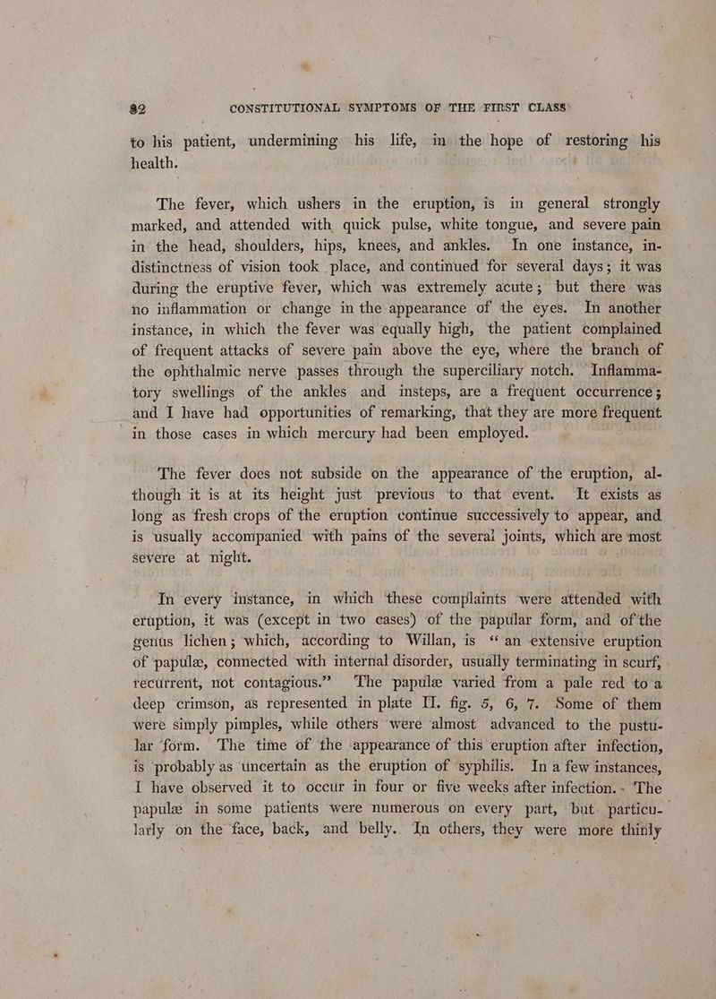 to his patient, undermining his life, in the hope of restoring his health. val The fever, which ushers in the eruption, is in general strongly marked, and attended with quick pulse, white tongue, and severe pain. in the head, shoulders, hips, knees, and ankles. In one instance, in- distinctness of vision took place, and continued for several days; it was during the eruptive fever, which was extremely acute; but there was no inflammation or change in the appearance of the eyes. In another instance, in which the fever was equally high, the patient complained of frequent attacks of severe pain above the eye, where the branch of the ophthalmic nerve passes through the superciliary notch. Inflamma- tory swellings of the ankles and insteps, are a frequent occurrence ; and I have had opportunities of remarking, that they are more frequent — in those cases in which mercury had been employed. The fever does not subside on the appearance of the eruption, al- though it is at its height just previous to that event. It exists as long as fresh crops of the eruption continue successively to appear, and is usually accompanied with pais of the severai joints, which are ‘most severe at night. In every instance, in which these complaints were attended with eruption, it was (except in two cases) of the papular form, and ofthe genus lichen; which, according to Willan, is ‘an extensive eruption of :papule, connected with internal disorder, usually terminating in scurf, recurrent, not contagious.” The papule varied from a pale red to a deep crimson, as represented in plate IT. fig. 5, 6, 7. Some of them were simply pimples, while others ‘were almost advanced to the pustu- lar form. The time of the appearance of this eruption after infection, is probably as uncertain as the eruption of syphilis. In a few instances, I have observed it to occur in four or five weeks after infection. - The papules in some patients were numerous on every part, but. particu-— larly on the face, back, and belly. In others, they were more thinly
