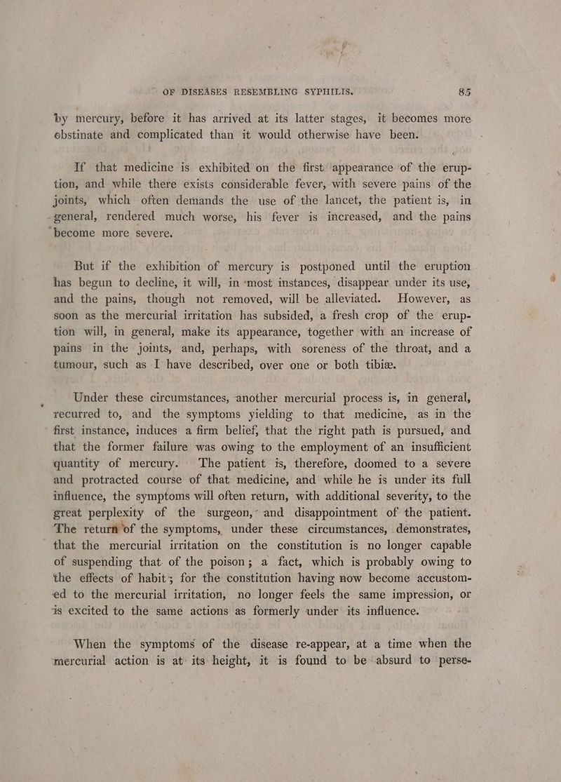 by mercury, before it has arrived at its latter stages, it becomes more ebstinate and complicated than it would otherwise have been. If that medicine is exhibited on the first appearance ‘of the erup- tion, and while there exists considerable fever, with severe pains of the joints, which often demands the use of the lancet, the patient is, in general, rendered much worse, his fever is increased, and the pains “become more severe. But if the exhibition of mercury is postponed until the eruption has begun to decline, it will, in «most instances, disappear under its use, and the pains, though not removed, will be alleviated. However, as soon as the mercurial irritation has subsided, a fresh crop of the erup- tion will, in general, make its appearance, together with an increase of pains in the joints, and, perhaps, with soreness of the throat, and a tumeur, such as I have described, over one or both tibie. Under these circumstances, another mercurial process is, in general, recurred to, and the symptoms yielding to that medicine, as in the first instance, induces a firm belief, that the right path is pursued, and that the former failure was owing to the employment of an insufficient quantity of mercury. The patient is, therefore, doomed to a severe and protracted course of that. medicine, and while he is under its full influence, the symptoms will often return, with additional severity, to the great perplexity of the surgeon,~ and disappointment of the patient. The return of the symptoms, under these circumstances, demonstrates, that the mercurial irritation on the constitution is no longer capable of suspending that. of the poison; a fact, which is probably owing to the effects of habit; for the constitution having now become accustom- ed to the mercurial irritation, no longer feels the same impression, or is excited to the same actions as formerly under its influence. When the symptoms of the disease re-appear, at a time when the mercurial action is at its height, it is found to be absurd to perse-