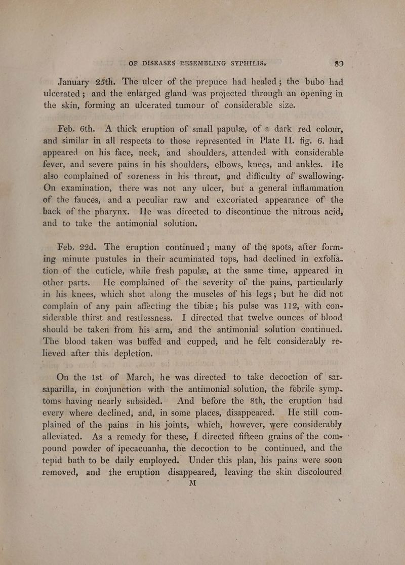January 25th. The ulcer of the prepuce had healed; the bubo had ulcerated; and the enlarged gland was projected through an opening in the skin, forming an ulcerated tumour of considerable size. Feb. 6th. A thick eruption of small papule, of a dark red colour, and similar in all respects to those represented in Plate II. fig. 6. had appeared on his face, neck, and shoulders, attended with considerable fever, and severe pains in his shoulders, elbows, knees, and ankles. He also complained of soreness in his throat, and difficulty of swallowing. On examination, there was not any ulcer, but a general inflammation of the fauces, and a peculiar raw and excoriated appearance of the back of the pharynx. He was directed to discontinue the nitrous acid, and to take the antimonial solution. Feb. 22d. The eruption continued; many of the spots, after form- ing minute pustules in their acuminated tops, had declined in exfolia. tion of the cuticle, while fresh papulew, at the same time, appeared in other parts. He complained of the severity of the pains, particularly in his knees, which shot along the muscles of his legs; but he did not complain of any pain affecting the tibize; his pulse was 112, with con- siderable thirst and restlessness. I directed that twelve ounces of blood should be taken from his arm, and the antimonial solution continued. The blood taken was buffed and cupped, and he felt considerably re- lieved after this depletion. On the ist of March, he was directed to take decoction of sar- saparilla, in conjunction with the antimonial solution, the febrile symp. toms having nearly subsided. And before the 8th, the eruption had every where declined, and, in some places, disappeared. He still com- plained of the pains in his joints, which, however, were considerably alleviated. As a remedy for these, I directed fifteen grains of the come ' pound powder of ipecacuanha, the decoction to be continued, and the tepid bath to be daily employed. Under this plan, his pains were soon removed, and the eruption disappeared, leaving the skin discoloured ‘ M