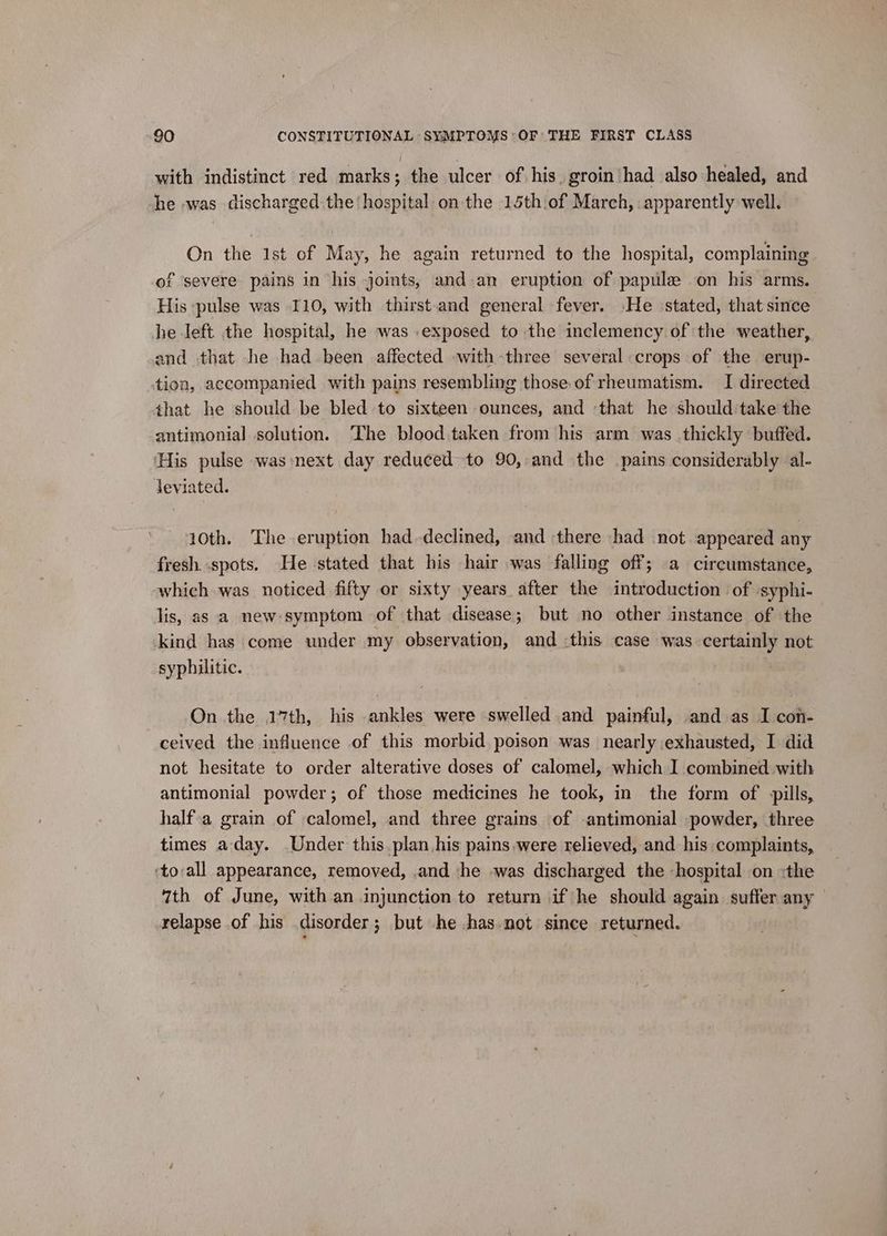 with indistinct red marks ; the ulcer of his. groin had also healed, and he was discharged the hospital on the 15th.of March, apparently well. On the 1st of May, he again returned to the hospital, complaining of ‘severe pains in ‘his joints, and-an eruption of papulze on his arms. His pulse was 110, with thirst-and general fever. »He stated, that since he left the hospital, he was exposed to the inclemency of ‘the weather, and that he had been affected with-three several crops of the erup- tion, accompanied with pains resembling those of rheumatism. I directed that he should be bled to sixteen ounces, and that he should take the antimonial solution. The blood taken from his arm was thickly buffed. ‘His pulse was-next day reduced to 90, and the pains considerably al- deviated. 10th. The eruption haddeclined, and there had not appeared any fresh. spots. He stated that his hair was falling off; a circumstance, which was noticed fifty or sixty years after the introduction of -syphi- lis, as a new:symptom of that disease; but no other instance of the kind has come under my observation, and :this case was certainly not syphilitic. On the 17th, his ankles were swelled and painful, and as I con- ceived the influence of this morbid poison was nearly exhausted, I did not hesitate to order alterative doses of calomel, which I combined with antimonial powder; of those medicines he took, in the form of pills, half.a grain of calomel, and three grains of -antimonial powder, three times a-day. Under this plan his pains,were relieved, and his complaints, ‘toall appearance, removed, .and ‘he -was discharged the -hospital on :the 7th of June, with an injunction to return if he should again suffer any relapse of his disorder; but he chas.not since returned.