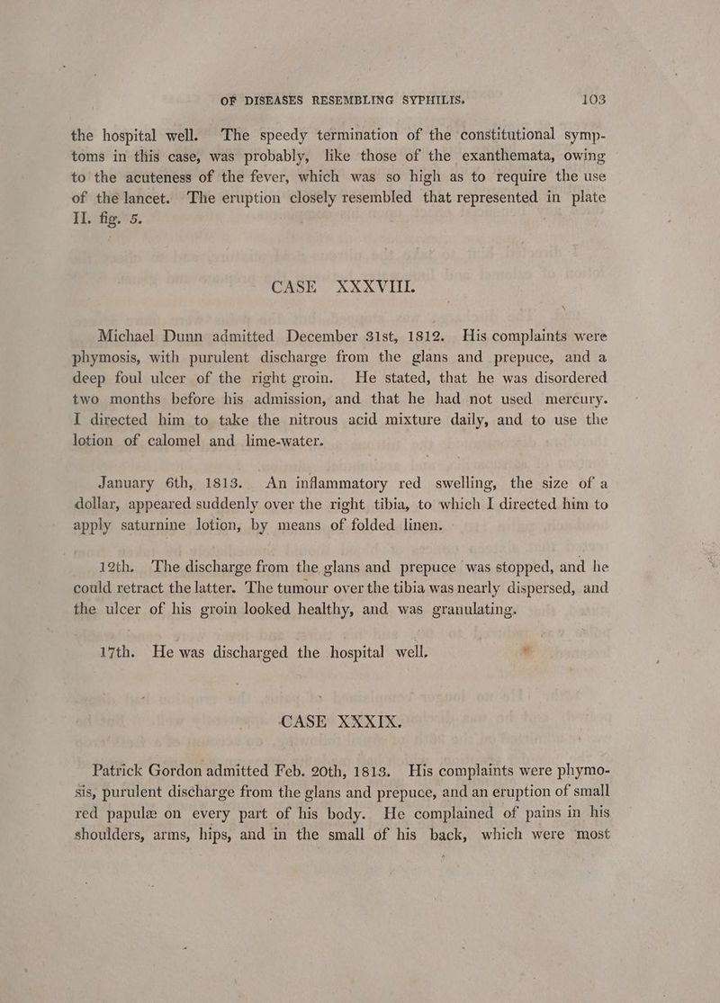 the hospital well. The speedy termination of the constitutional symp- toms in this case, was probably, like those of the exanthemata, owing to the acuteness of the fever, which was so high as to require the use of the lancet. The eruption closely resembled that represented in plate Tfige's. ) CASE XXXVIII. ‘ Michael Dunn admitted December 31st, 1812. His complaints were phymosis, with purulent discharge from the glans and prepuce, and a deep foul ulcer of the right groin. He stated, that he was disordered two months before his admission, and that he had not used mercury. I directed him to take the nitrous acid mixture daily, and to use the lotion of calomel and lime-water. January 6th, 1813. An inflammatory red swelling, the size of a dollar, appeared suddenly over the right tibia, to which I directed him to apply saturnine lotion, by means of folded linen. » 12th. The discharge from the elans and prepuce was stopped, and he could retract the latter. The tumour over the tibia was nearly dispersed, and the ulcer of his groin looked healthy, and was granulating. 17th. He was discharged the hospital well, . CASE XXXIX. Patrick Gordon admitted Feb. 20th, 1813. His complaints were phymo- sis, purulent discharge from the glans and prepuce, and an eruption of small red papule on every part of his body. He complained of pains in his shoulders, arms, hips, and in the small of his back, which were ‘most