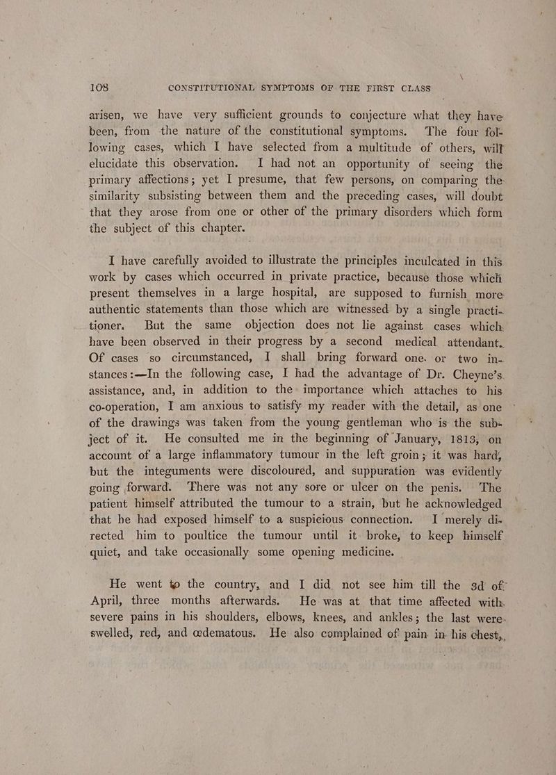 arisen, we have very sufficient grounds to conjecture what they have been, from the nature of the constitutional symptoms. The four fol- lowing cases, which I have selected from a multitude of others, wilt elucidate this observation. JI had not an opportunity of seeing the primary affections; yet I presume, that few persons, on comparing the similarity subsisting between them and the preceding cases, will doubt that they arose from one or other of the primary disorders which form the subject of this chapter. I have carefully avoided to illustrate the principles inculcated in this work by cases which occurred in private practice, because those which present themselves in a large hospital, are supposed to furnish more authentic statements than those which are witnessed by a single practi- tioner. But the same _ objection does not lie against cases which. have been observed in their progress by a second medical attendant. Of cases so circumstanced, I shall bring forward one. or two in- stances:—In the following case, I had the advantage of Dr. Cheyne’s. assistance, and, in addition to the» importance which attaches to his co-operation, I am anxious to satisfy my reader with the detail, as one of the drawings was taken from the young gentleman who is the sub« ject of it. He consulted me in the beginning of January, 1813, on account of a large inflammatory tumour in the left groin; it was hard; but the integuments were discoloured, and suppuration was evidently going forward. ‘Fhere was not any sore or ulcer on the penis. The patient himself attributed the tumour to a strain, but he acknowledged that be had exposed himself to a suspicious connection. I merely di- rected him to poultice the tumour until it broke, to keep himself quiet, and take occasionally some opening medicine. | He went to the country, and I did not see him till the 3d of April, three months afterwards. He was at that time affected with. severe pains in his shoulders, elbows, knees, and ankles; the last were. swelled, red, and oedematous. He also complained of pain. in. his chest,.