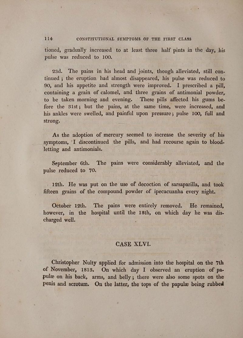 tioned, gradually increased to at least three half pints in the day, his pulse was reduced to 100. 23d. The pains in his head and joints, though alleviated, still con- tinued ; the eruption, had almost disappeared, his pulse was reduced to 90, and his appetite and strength were improved. I prescribed a pill, containing a grain of calomel, and three grains of antimonial powder, to be taken morning and evening. © ‘These pills affected his gums be- fore the 31st; but the pains, at the same time, were increased, and his ankles were swelled, and painful upon pressure; pulse 100, full and strong. As the adoption of mercury seemed to increase the severity of his symptoms, 'I discontinued the pills, and had recourse again to blood- letting and antimonials. September 6th. The pains were considerably alleviated, and the pulse reduced to 70. _ 12th. He was put on the use of decoction of sarsaparilla, and took fifteen grains of the compound powder of ipecacuanha every night. October 12th. The pains were entirely removed. He. remained, however, in the hospital until the 18th, on which day he was dis- charged well. CASE XLVI. Christopher Nulty applied for admission into the hospital on the ‘7th of November, 1813. On which day I observed an eruption of pa- pule on his back, arms, and belly ; there were also some spots on the penis and scrotum. On the latter, the tops of the papule being rubbed