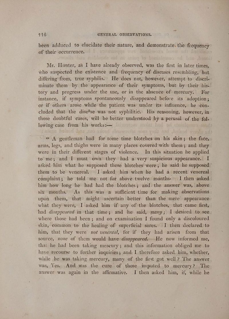 been adduced to elucidate their.nature, and demonstrate. the frequency of their occurrence. Mr. Hunter, as I have already observed, was the first in later times, who suspected the existence and frequency of diseases resembling, but differing from, true syphilis. He does not, however, attempt to discri- minate them by the appearance of their symptoms, but by their his- tery and progress under the use, or in the absence of mercury. For instance, if symptoms spontaneously disappeared before its ‘adoption; or if others arose while the patient was under tts: influence, he con- cluded that the dise*se was not syphilitic. His reasoning, however, in those doubtful cases, will be better understood by a perusal of the fol- lowing case from his works:— | « A gentleman had for some time blotches on his skin; the face, . arms, legs, and thighs were in many places covered'with them ; and they were in their different stages of violence. In this situation he applied to me; and I must own they had a very suspicious appearance. I asked him what he supposed these blotches were; he ‘said he supposed - them to be venereal. I asked him when he had a recent venereal complaint; he told’) me not for above twelve months: 1 then asked | him how long he had had the blotches; and. the answer was, above six months. As this was a sufficient time for making observations upon them, that might ascertain better than the mere appearance what they were, I-asked him if any of the blotches, that came first, had disappeared in that time; and he said, many; 1 desired to see, where those had been; and on examination I found only a discoloured skins common to the healing of superficial sores. I then declared) to him, that they were not venereal, for if they had arisen from that source, none of them would have disappeared... He now informed me, that he had been taking mereury; and this information obliged me to have recourse to further inquiries; and, I therefore asked. him, whether, while he was taking mercury, many of the first got well ? The answer was, Yes. And was the cure of those imputed to mercury? .The answer was again in the affirmative. I then asked him, if, while he /