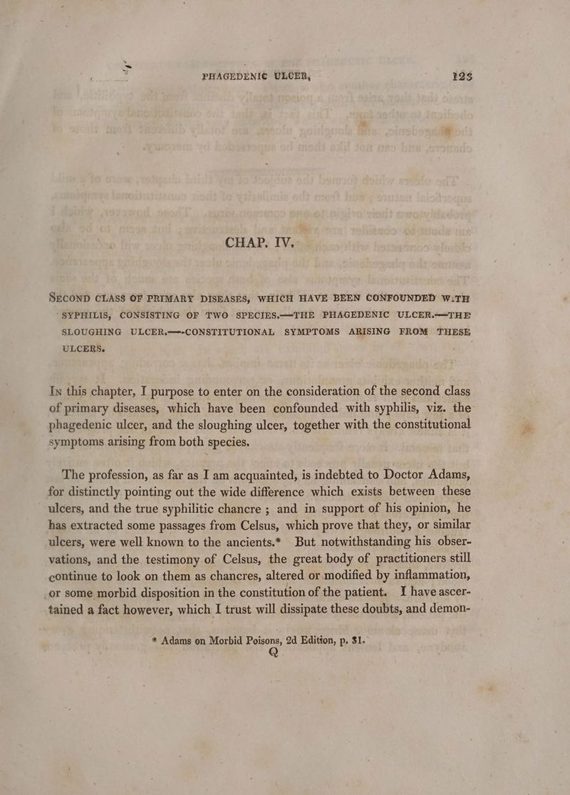 CHAP, IV, SECOND CLASS OF PRIMARY DISEASES, WHICH HAVE BEEN CONFOUNDED w:TH “SYPHILIS, CONSISTING OF TWO SPECIES.—THE PHAGEDENIC ULCER.—§THE SLOUGHING ULCER.—--CONSTITUTIONAL SYMPTOMS ARISING FROM THESE ULCERS. . In this chapter, I purpose to enter on the consideration of the second class of primary diseases, which have been confounded with syphilis, viz. the phagedenic ulcer, and the sloughing ulcer, together with the constitutional symptoms arising from both species. The profession, as far as I am acquainted, is indebted to Doctor Adams, for distinctly pointing out the wide difference which exists between these ulcers, and the true syphilitic chancre ; and in support of his opinion, he has extracted some passages from Celsus, which prove that they, or similar ulcers, were well known to the ancients.* But notwithstanding his obser- vations, and the testimony of Celsus, the great body of practitioners still continue to look on them as chancres, altered or modified by inflammation, _or some morbid disposition in the constitution of the patient. I have ascer- tained a fact however, which I trust will dissipate these doubts, and demon- * Adams on Morbid Poisons, 2d Editton, p. $1. | Q