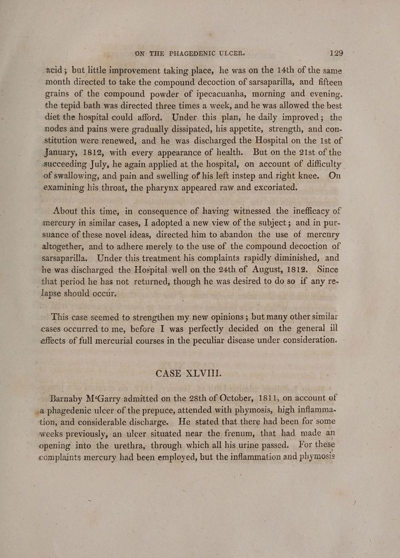 acid; but little improvement taking place, he was on the 14th of the same month directed to take the compound decoction of sarsaparilla, and fifteen grains of the compound powder of ipecacuanha, morning and evening. the tepid bath was directed three times a week, and he was allowed the best diet the hospital could afford. Under this plan, he daily improved; the nodes and pains were gradually dissipated, his appetite, strength, and con- stitution were renewed, and he was discharged the Hospital on the Ist of January, 1812, with every appearance of health. But on the 21st of the succeeding July, he again applied at the hospital, on account of difficulty of swallowing, and pain and swelling of his left instep and right knee. On examining his throat, the pharynx appeared raw and excoriated. About this time, in consequence of having witnessed the inefficacy of mercury in similar cases, I adopted a new view of the subject; and in pur- suance of these novel ideas, directed him to abandon the use of mercury altogether, and to adhere merely to the use of the compound decoction of sarsaparilla. Under this treatment his complaints rapidly diminished, and he was discharged the Hospital well on the 24th of August, 1812. Since that period he has not returned, though he was desired to do so if any re- Japse should occur. This case seemed to strengthen my new opinions ; but many other simular cases occurred to me, before I was perfectly decided on the general iil effects of full mercurial courses in the peculiar disease under consideration. CASE XLVIII. Barnaby M‘Garry admitted on the 28th of October, 1811, on account of .a phagedenic ulcer of the prepuce, attended with phymosis, high inflamma- tion, and considerable discharge. He stated that there had been for some weeks previously, an ulcer situated near the frenum, that had made an opening into the urethra, through which all his urine passed. or these complaints mercury had been employed, but the inflammation and phymosis