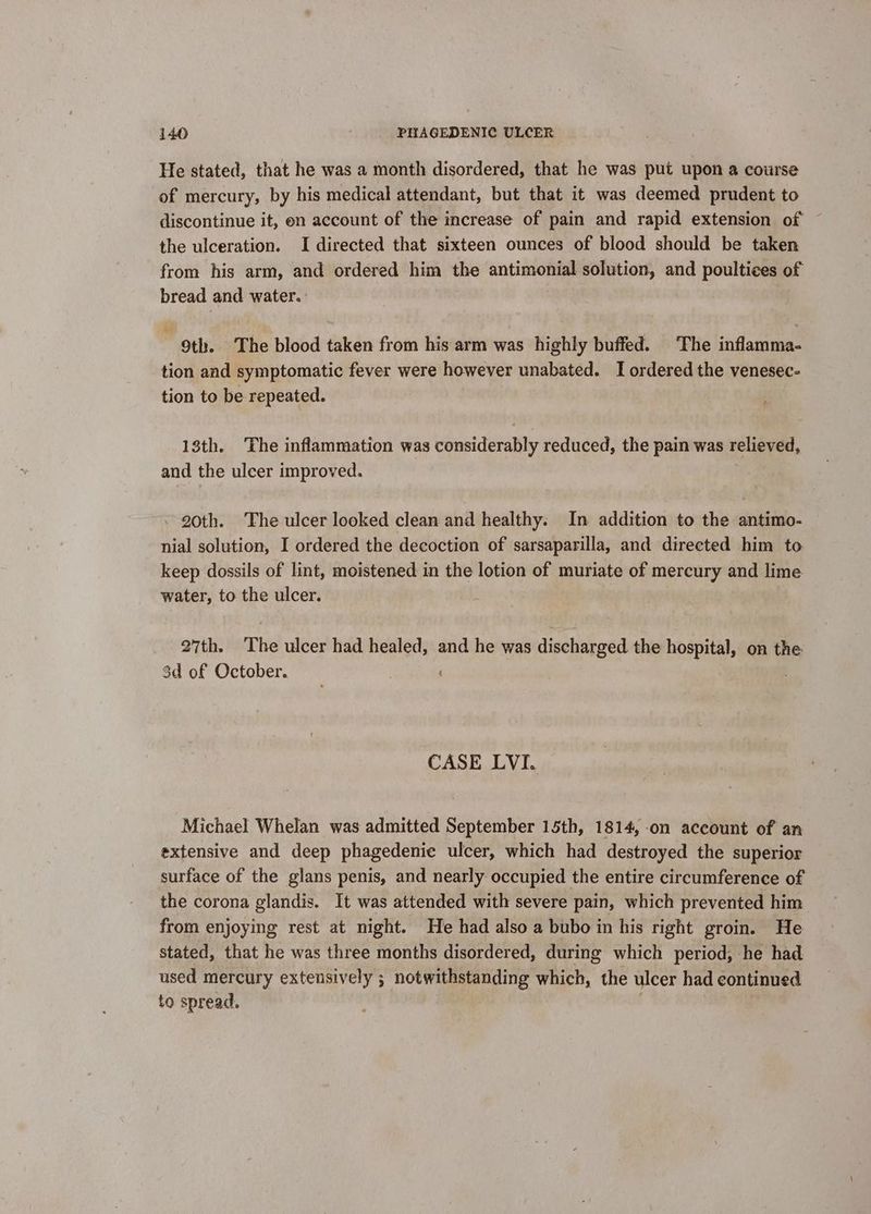 He stated, that he was a month disordered, that he was put upon a course of mercury, by his medical attendant, but that it was deemed prudent to discontinue it, en account of the increase of pain and rapid extension of the ulceration. I directed that sixteen ounces of blood should be taken from his arm, and ordered him the antimonial solution, and poultices of bread and water. 9th. ‘The blood taken from his arm was highly buffed. ‘The inflamma- tion and symptomatic fever were however unabated. I ordered the venesec- tion to be repeated. 18th. The inflammation was considerably reduced, the pain was relieved, and the ulcer improved. . 20th. The ulcer looked clean and healthy. In addition to the antimo- nial solution, I ordered the decoction of sarsaparilla, and directed him to keep dossils of lint, moistened in the lotion of muriate of mercury and lime water, to the ulcer. 27th. The ulcer had healed, and he was discharged the hospital, on the 3d of October. CASE LVI. Michael Whelan was admitted September 15th, 1814, on account of an extensive and deep phagedenie ulcer, which had destroyed the superior surface of the glans penis, and nearly occupied the entire circumference of the corona glandis. It was attended with severe pain, which prevented him from enjoying rest at night. He had also a bubo in his right groin. He stated, that he was three months disordered, during which period, he had used mercury extensively ; notwithstanding which, the ulcer had continued to spread.