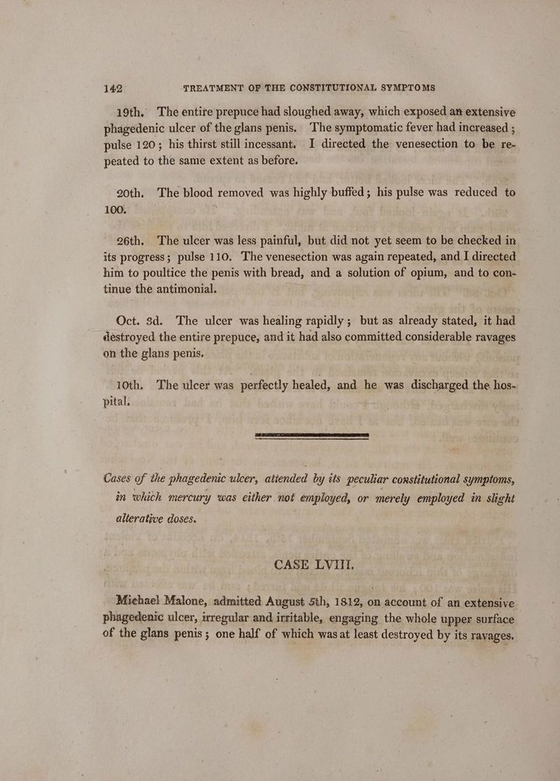 19th. The entire prepuce had sloughed away, which exposed an extensive phagedenic ulcer of the glans penis. The symptomatic fever had increased ; pulse 120; his thirst still incessant. I directed the venesection to be re- peated to the same extent as before. 20th. The blood removed was highly buffed; his pulse was reduced to 100. ‘ 26th. The ulcer was less painful, but did not yet seem to be checked in its progress; pulse 110. The venesection was again repeated, and I directed him to poultice the penis with br eed; and a solution of opium, and to con- tinue the antimonial. Oct. 8d. The ulcer was healing rapidly ; but as already stated, it had destroyed the entire prepuce, and it had also committed considerable ravages on the glans penis. 10th, The ulcer was perfectly healed, and he was discharged the hos- pital, Cases of the phagedenic ulcer, “ntesiclord by iis peculiar constitutional symptoms, in which mercury was either not employed, or merely employed in slight alterative doses. CASE LVIII. Michael Malone, admitted August 5th, 1812, on account of an extensive phagedenic ulcer, regular and irritable, engaging the whole upper surface of the glans penis ; one half of which was at least destroyed by its ravages.