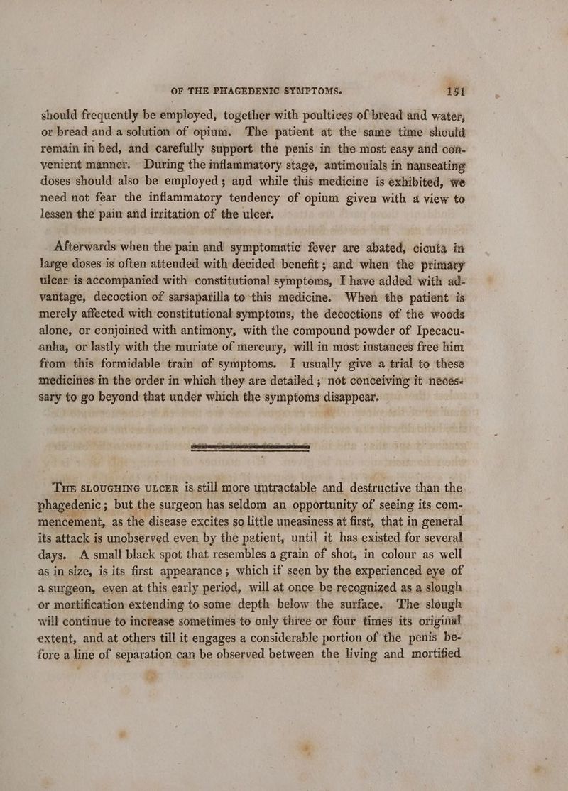 should frequently be employed, together with poultices of bread and water, or bread and a solution of opium. The patient at the same time should remain in bed, and carefully support the penis in the most easy and con- venient manner. During the inflammatory stage, antimonials in nauseating doses should also be employed ; and while this medicine is exhibited, we need not fear the inflammatory tendency of opium given with a view to lessen the pain and irritation of the ulcer. Afterwards when the pain and symptomatic fever are abated, cicuta in large doses is often attended with decided benefit ; and when the primary ulcer is accompanied with constitutional symptoms, I have added with ad- vantage, decoction of sarsaparilla to this medicine. When the patient is merely affected with constitutional symptoms, the decoctions of the woods alone, or conjoined with antimony, with the compound powder of Ipecacu- anha, or lastly with the muriate of mercury, will in most instances free him from this formidable train of symptoms. I usually give a trial to these medicines in the order in which they are detailed ; not conceiving it necés- sary to go beyond that under which the symptoms disappear. THE sLOUGHING uLceER is still more untractable and destructive than the phagedenic ; but the surgeon has seldom an opportunity of seeing its com- mencement, as the disease excites so little uneasiness at first, that in general its attack is unobserved even by the patient, until it has existed for several days. A small black spot that resembles a grain of shot, in colour as well as in size, is its first appearance; which if seen by the experienced eye of a surgeon, even at this early period, will at once be recognized as a slough or mortification extending to some depth below the surface. The slough will continue to increase sometimes to only three or four times its original extent, and at others till it engages a considerable portion of the penis be- fore a line of separation can be observed between the living and mortified -