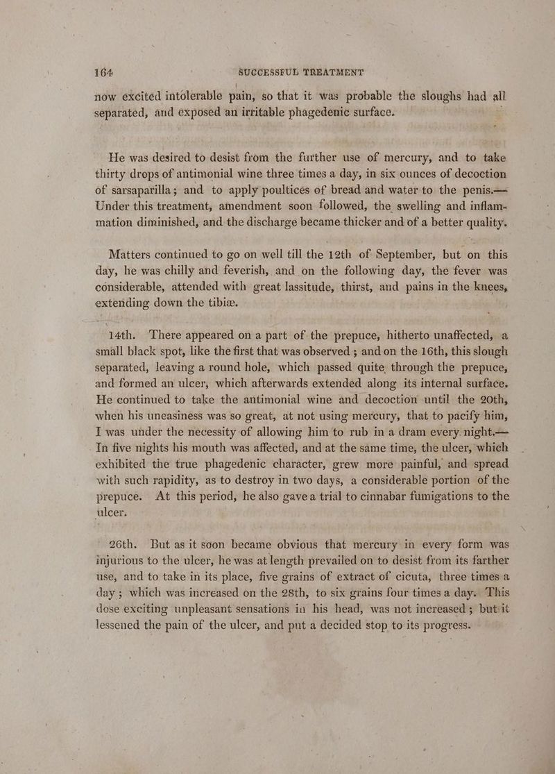 now excited intolerable pain, so that it was probable the sloughs had all separated, and exposed an irritable phagedenic surface. : He was desired to desist from the further use of mercury, and to take thirty drops of antimonial wine three times a day, in six ounces of decoction of sarsaparilla; and to apply poultices of bread and water to the penis.— Under this treatment, amendment soon followed, the swelling and inflam. mation diminished, and. the discharge became thicker and of a better quality. Matters continued to go on well till the 12th of September, but on this day, he was chilly and feverish, and on the following day, the fever was considerable, attended with great lassitude, thirst, and pains in the knees, extending down the tibiz. 14th. There appeared on a part of the prepuce, hitherto unaffected, a small black spot, like the first that was observed ; and on the 16th, this slough separated, leaving a round hole, which passed quite through the prepuce, and formed an ulcer, which afterwards extended along its internal surface. He continued to take the antimonial wine and decoction until the 20th, when his uneasiness was so great, at not using mercury, that to pacify him, I was under the necessity of allowing him to rub in a dram every. night.— Tn five nights his mouth was affected, and at the same time, the ulcer, which exhibited the true phagedenic character, grew more painful, and spread with such rapidity, as to destroy in two days, a considerable portion of the prepuce. At this period, he also gavea trial to cinnabar fumigations to the ulcer. 26th. But as it soon became obvious that mercury in every form was injurious to the ulcer, he was at length prevailed on to desist from its farther use, and to take in its place, five grains of extract of cicuta, three times a day ; which was increased on the 28th, to six grains four times a day. This dose exciting unpleasant sensations in his head, was not increased ; butiit lessened the pain of the ulcer, and put a decided stop to its progress.