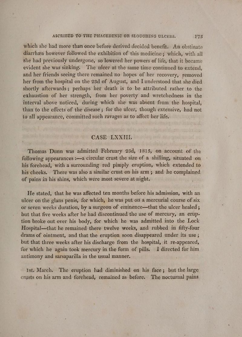 which she had more than once before derived decided benefit. An obstinate diarrhea however followed the exhibition of this medicine; which, with all she had previously undergone, so lowered her powers of life, that it became evident she was sinking. The ulcer at the same time continued to extend, and her friends seeing there remained no hopes of her recovery, removed her from the hospital on the 23d of August, and I understood that she died shortly afterwards; perhaps her death is to be attributed rather to the exhaustion of her strength, from her poverty and wretchedness in the interval above noticed, durig which she was absent from the hospital, than to the effects of the disease ; for the ulcer, though extensive, had not to all appearance, committed such ravages as to affect her life. CASE LXXIII. Thomas Dunn was admitted February 23d, 1813, on account of the following appearances :—a circular crust the size of a shilling, situated on his forehead, with a surrounding red pimply eruption, which extended to his cheeks. There was also a similar crust on his arm ; and he complained of pains in his shins, which were most severe at night. He stated, that he was affected ten months before his admission, with an ulcer on the glans penis, for which, he was put on a mercurial course of six or seven weeks duration, by a surgeon of eminence—that the ulcer healed ; but that five weeks after he had discontinued the use of mercury, an erup- tion broke out over his body, for which he was admitted into the Lock Hospital—that he remained there twelve weeks, and rubbed in fifty-four drams of ointment, and that the eruption soon disappeared under its use ; but that three weeks after his discharge from the hospital, it re-appeared, for which he again took mercury in the form of pills. I directed for him. antimony and sarsaparilla in the usual manner. ist. March. The eruption had diminished on his face; but the large crusts on his arm and forehead, remained as before. The nocturnal pains
