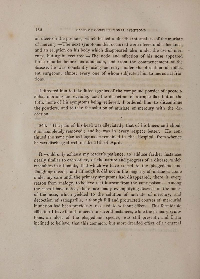 an ulcer on the prepuce, which healed under the internal use of the muriate of mercury.—The next symptoms that occurred were ulcers under his knee, and an eruption on his body which disappeared also under the use of mer- cury, but again recurred.—The node and affection of his nose appeared three months before his admission, and from the commencement of the disease, he was constantly using mercury under the direction of differ- ent surgeons; almost every one of whom subjected him to mercurial fric- tions. | I directed him to take fifteen grains of the compound powder of ipecacu- anha, morning and evening, and the decoction of sarsaparilla; but on the 14th, none of his symptoms being relieved, I ordered him to discontinue the powders, and to take the solution of muriate of mercury with the de- coction. 22d. ‘The pain of his head was alleviated; that of his knees and shoul- ders completely removed ; and he was in every respect better. He’ con- tinued the same plan as long as he remained in the Hospital, from whence he was discharged well.on the 11th of April. It would only exhaust my reader’s patience, to adduce farther instances nearly similar to each other, of the nature and progress of a disease, which resembles in all points, that which we have traced to the phagedenic and sloughing ulcers; and although it did not in the majority of instances come under my care until the primary symptoms had disappeared, there is every reason from analogy, to believe that it arose from the same poison. Among the cases I have noted, there are many exemplifying diseases of the bones of the nose, which yielded to the solution of muriate of mercury, and decoction of sarsaparilla, although full and protracted courses of mercurial inunction had been previously resorted to without effect. This formidable affection I have found to occur in several instances, while the primary symp- toms, an ulcer of the phagedenic species, was still present; and I am inclined to believe, that this common, but most dreaded effect of a venereal