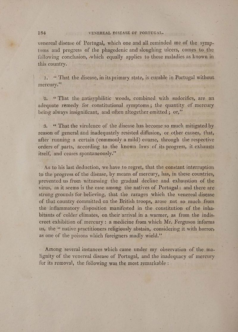 venereal disease of Portugal, which one and all reminded me of the symp- toms and progress of the phagedenic and sloughing ulcers, comes to. the following conclusion, which equally applies to those maladies as known in this country. . i. “ That the disease, in its primary state, is curable in Portugal without mercury.’* 2. “That the antisyphilitic woods, combined with sudorifics, are an adequate remedy for constitutional symptoms; the quantity of mercury being always insignificant, and often altogether omitted ; or,” 3. That the virulence of the disease has become so much mitigated by reason of general and inadequately resisted diffusion, or other causes, that, after running a certain (commonly a mild) course, through the respective orders of parts, according to the known laws of its progress, it exhausts itself, and ceases spontaneously.” | As to his last deduction, we have to regret, that the constant interruption to the progress of the disease, by means, of mercury, has, in these countries, prevented us from witnessing the gradual decline and exhaustion of the virus, as it seems is the case among the natives of Portugal: and there are strong grounds for believing, that. the. ravages which the venereal disease of that.country committed on the British troops, arose not so much from the inflammatory disposition manifested in the constitution of the inha- bitants of colder climates, on their arrival in a warmer, as from the indis- creet exhibition of mercury : a medicine from which Mr. Ferguson informs us, the ‘ native practitioners religiously abstain, considering it with horror; as one of the poisons which foreigners madly. wield.”’ Among ‘several instances which came under my observation of the. ma- lignity of the venereal disease of Portugal, and the inadequacy of mercury for its removal, the following was the most remarkable :