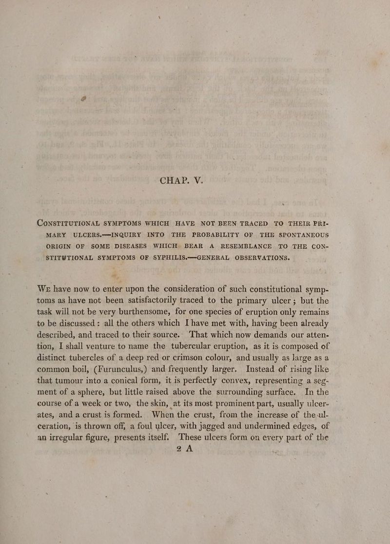 CHAP. V. CoNSTITUTIONAL SYMPTOMS WHICH HAVE NOT BEEN TRACED TO THEIR PRI- MARY ULCERS.—INQUIRY INTO THE PROBABILITY OF THE SPONTANEOUS ORIGIN OF SOME DISEASES WHICH BEAR A RESEMBLANCE TO THE CON- STITUTIONAL SYMPTOMS OF SYPHILIS.~—-GENERAL OBSERVATIONS. a We have now to enter upon the consideration of such constitutional symp- toms as have not been satisfactorily traced to the primary ulcer; but the task will not be very burthensome, for one species of eruption only remains to be discussed: all the others which I have met with, having been already described, and traced to their source.. That which now demands our atten- tion, I shall venture to name the tubercular eruption, as it is composed of distinct tubercles of a deep red or crimson colour, and usually as large as a common boil, (Furunculus,) and frequently larger. Instead of rising like that tumour into a conical form, it is perfectly convex, representing a seg- ment of a sphere, but little raised above the surrounding surface. In the course of a week or two, the skin, at its most prominent part, usually ulcer- ates, and a crust is formed. When the crust, from the increase of the.ul- ceration, is thrown off, a foul ulcer, with jagged and undermined edges, of an irregular figure, presents itself. These ulcers form on every part of the 2A