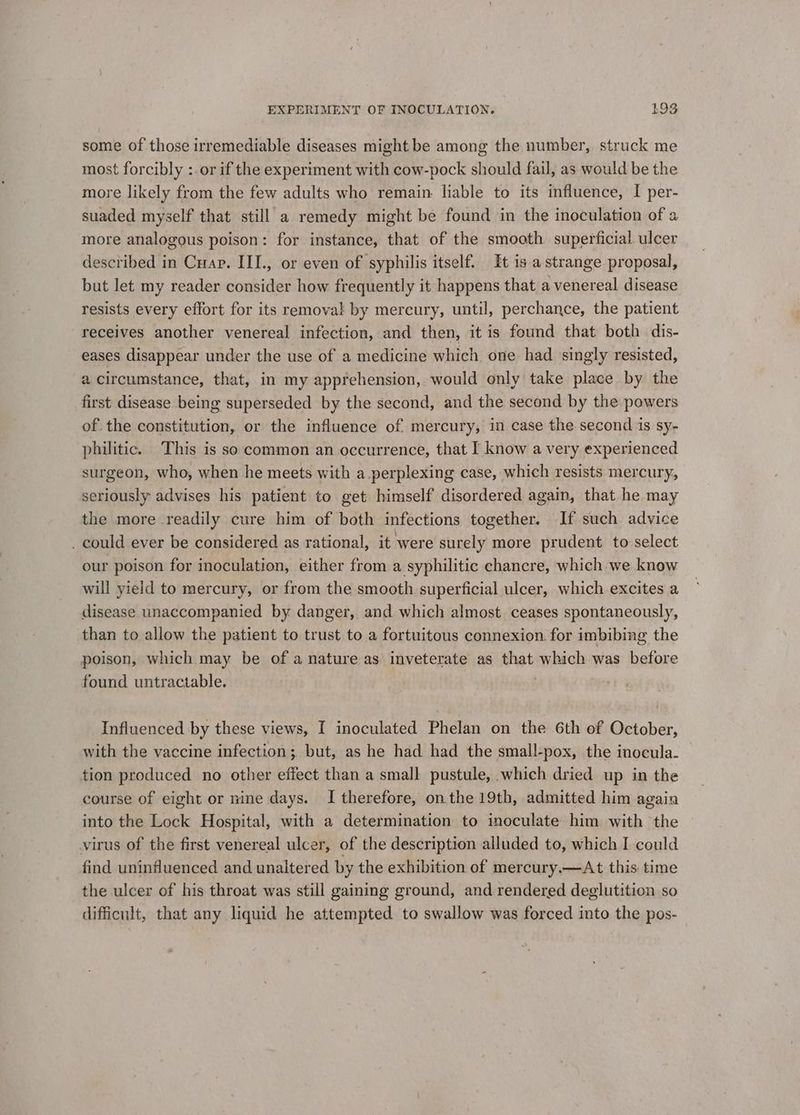 some of those irremediable diseases might be among the number, struck me most forcibly :.or if the experiment with cow-pock should fail, as would be the more likely from the few adults who remain liable to its influence, I per- suaded myself that still a remedy might be found in the inoculation of a more analogous poison: for instance, that of the smooth superficial ulcer described in Cuapr. III., or even of syphilis itself. It is a strange proposal, but let my reader consider how frequently it happens that a venereal disease resists every effort for its removal by mercury, until, perchance, the patient receives another venereal infection, and then, it is found that both dis- eases disappear under the use of a medicine which one had singly resisted, a circumstance, that, in my apprehension, would only take place by the first disease being superseded by the second, and the second by the powers of. the constitution, or the influence of mercury, in case the second 1s sy- philitic. This is so common an occurrence, that I know a very experienced surgeon, who, when he meets with a perplexing case, which resists mercury, seriously advises his patient to get himself disordered again, that he may the more readily cure him of both infections together. If such advice _ could ever be considered as rational, it were surely more prudent to select our poison for inoculation, either from a syphilitic chancre, which we know will yield to mercury, or from the smooth superficial ulcer, which excites a disease unaccompanied by danger, and which almost ceases spontaneously, than to allow the patient to trust to a fortuitous connexion. for imbibing the poison, which may be of a nature as inveterate as that which was before found untractable. 3 Influenced by these views, I inoculated Phelan on the 6th of October, with the vaccine infection; but, as he had had the small-pox, the inocula. | tion produced no other effect than a small pustule, which dried up in the course of eight or nine days. I therefore, onthe 19th, admitted him again into the Lock Hospital, with a determination to inoculate him with the virus of the first venereal ulcer, of the description alluded to, which I could find uninfluenced and unaltered by the exhibition of mercury.—At this: time the ulcer of his throat was still gaining ground, and rendered deglutition so difficult, that any liquid he attempted to swallow was forced into the pos-