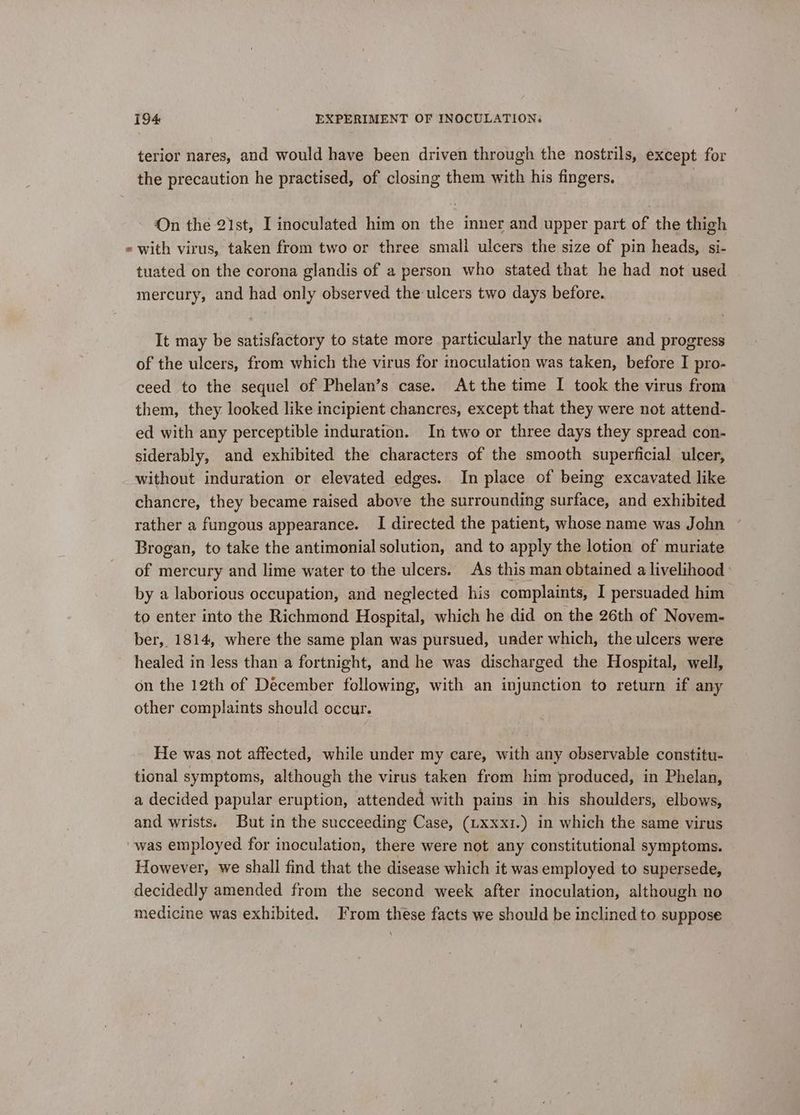 terior nares, and would have been driven through the nostrils, except for the precaution he practised, of closing them with his fingers. | On the 21st, I inoculated him on the inner and upper part of the thigh « with virus, taken from two or three small ulcers the size of pin heads, si- tuated on the corona glandis of a person who stated that he had not used mercury, and had only observed the ulcers two days before. It may be satisfactory to state more particularly the nature and progress of the ulcers, from which the virus for inoculation was taken, before I pro- ceed to the sequel of Phelan’s case. At the time I took the virus from them, they looked like incipient chancres, except that they were not attend- ed with any perceptible induration. In two or three days they spread con- siderably, and exhibited the characters of the smooth superficial ulcer, without induration or elevated edges. In place of being excavated like chancre, they became raised above the surrounding surface, and exhibited rather a fungous appearance. I directed the patient, whose name was John Brogan, to take the antimonial solution, and to apply the lotion of muriate of mercury and lime water to the ulcers. As this man obtained a livelihood by a laborious occupation, and neglected his complaints, I persuaded him to enter into the Richmond Hospital, which he did on the 26th of Novem- ber, 1814, where the same plan was pursued, uader which, the ulcers were healed in less than a fortnight, and he was discharged the Hospital, well, on the 12th of December following, with an injunction to return if any other complaints should occur. He was not affected, while under my care, with any observable constitu- tional symptoms, although the virus taken from him produced, in Phelan, a decided papular eruption, attended with pains in his shoulders, elbows, and wrists. But in the succeeding Case, (Lxxxi.) in which the same virus was employed for inoculation, there were not any constitutional symptoms. However, we shall find that the disease which it was employed to supersede, decidedly amended from the second week after inoculation, although no medicine was exhibited. From these facts we should be inclined to suppose