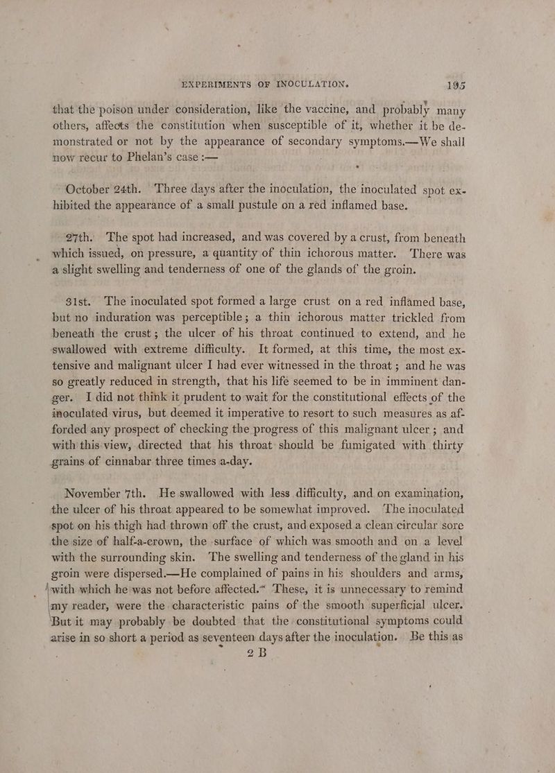 that the poison under consideration, like the vaccine, and probably many others, affects the constitution when susceptible of it, whether it be de- monstrated or not by the appearance of secondary symptoms.—We shall now recur to Phelan’s case :— October 24th. Three days after the inoculation, the inoculated spot ex- hibited the appearance of a small pustule on a red inflamed base. 27th. The spot had increased, and was covered by a crust, from beneath which issued, on pressure, a quantity of thin ichorous matter. ‘There was a slight swelling and tenderness of one of the glands of the groin. 31st. The inoculated spot formed a large crust on a red. inflamed base, but no induration was perceptible; a thin ichorous matter trickled from beneath the crust; the ulcer of his throat continued to extend, and he swallowed with extreme difficulty. It formed, at this time, the most ex- tensive and malignant ulcer I had ever witnessed in the throat ; and he was so greatly reduced in strength, that his life seemed to be in imminent dan- ger. I did not think it prudent to wait for the constitutional effects of the inoculated virus, but deemed it imperative to resort to such measures as af- forded any prospect of checking the progress of this malignant ulcer ; and with this view, directed that his throat should be fumigated with thirty grains of cinnabar three times a-day. November 7th. He swallowed with less difficulty, and on examination, the ulcer of his throat appeared to be somewhat improved. ‘The inoculated spot on his thigh had thrown off the crust, and exposed.a clean circular sore the size of half-a-crown, the -surface of which was smooth and ona level with the surrounding skin. ‘The swelling and tenderness of the gland in his groin were dispersed.—He complained of pains in his shoulders and arms, ‘with which he was not before affected.~ These, it is unnecessary to remind ‘my reader, were the characteristic pains of the smooth superficial ulcer. ‘But it may probably be doubted that the constitutional symptoms could arise in so short a period as seventeen days after the inoculation. Be this as 2B