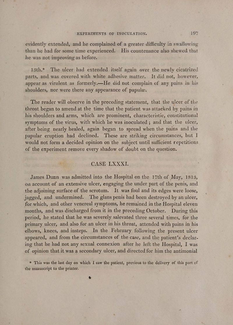 evidently extended, and he complained of a greater difficulty in swallowing than he had for some time experienced. His countenance also shewed that he was not improving as before. 13th.* The ulcer had extended itself again over the newly cicatrized parts, and was covered with white adhesive matter. It did not, however, appear as virulent as formerly—He did not complain of any pains in his shoulders, nor were there any appearance of papulw. The reader will observe in the preceding statement, that the ulcer of the throat began to amend at the time that the patient was attacked by pains in his shoulders and arms, which are prominent, characteristic, constitutional symptoms of the virus, with which he was inoculated ; and that the ulcer, after being nearly healed, again began to spread when the pains and the papular eruption had declined. These are striking circumstances, but I would not form a decided opinion on the subject until sufficient repetitions of the experiment remove every shadow of doubt on the question. CASE LXXXI. James Dunn was admitted into the Hospital on the 17th of May, 1813, on account of an extensive ulcer, engaging the under part of the penis, and the adjoining surface of the scrotum. It was foul and its edges were loose, jagged, and undermined. ‘The glans penis had been destroyed by an ulcer, for which, and other venereal symptoms, he remained in the Hospital eleven months, and was discharged from it in the preceding October. During this period, he stated that he was severely salevated three several times, for the primary ulcer, and also for an ulcer in his throat, attended with pains in his elbows, knees, and insteps. In the February following the present ulcer appeared, and from the circumstances of the case, and the patient’s declar- ing that he had not any sexual connexion after he left the Hospital, I was of opinion that it was a secondary ulcer, and directed for him the antimonial -* This was the last day on which I saw the patient, previous to the delivery of this part of the manuscript to the printer.