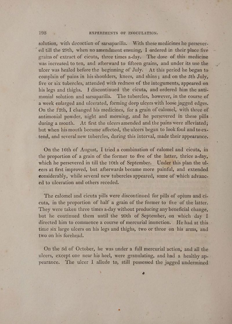 solution, with decoction of sarsaparilla. With these medicines he persever- “ed till the 29th, when no amendment ensuing, I ordered in their place five grains of extract of cicuta, three times a-day. The dose of this medicine was increased to ten, and afterward to fifteen grains, and under its use the ulcer was healed before the beginning of July. At this period he began to ~ complain of pains in his shoulders, knees, and shins; and on the 5th July, five or six tubercles, attended with redness of the integuments, appeared on his legs and thighs. JI discontinued the cicuta, and ordered him the anti- monial solution and sarsaparilla. ‘The tubercles, however, in the course of a week enlarged and ulcerated, forming deep ulcers with loose jagged edges. On the 12th, I changed his medicines, for a grain of calomel, with three of antimonial powder, night and morning, and he persevered in these pills | during a month. At first the ulcers amended and the pains were alleviated; but when his mouth became affected, the ulcers began to look foul and to ex- tend, and several new tubercles, during this interval, made their appearance. On the i6th of August, I tried a combination of calomel and cicuta, in the proportion of a grain of the former to five of the latter, thrice a-day, which he persevered in till the 10th of September. Under this plan the ul- eers at first improved, but afterwards became more painful, and extended eonsiderably, while several new tubercles appeared, some of which advanc- ed to ulceration and others receded. The calomel and cicuta pills were discontinued for pills of opium and ci- cuta, in the proportion of half a grain of the former to five of the latter. They were taken three times a-day without producing any beneficial change, but he continued them until the 20th of September, on which day I directed him to commence a course of mercurial inunction. He had at this - time six large ulcers on his legs and thighs, two or three on his arms, and two on his forehead. On the 8d of October, he was under a full mercurial action, and all the ulcers, except one near his heel, were granulating, and had a healthy ap- - pearance. ‘The ulcer I allude to, still possessed the jagged undermined e