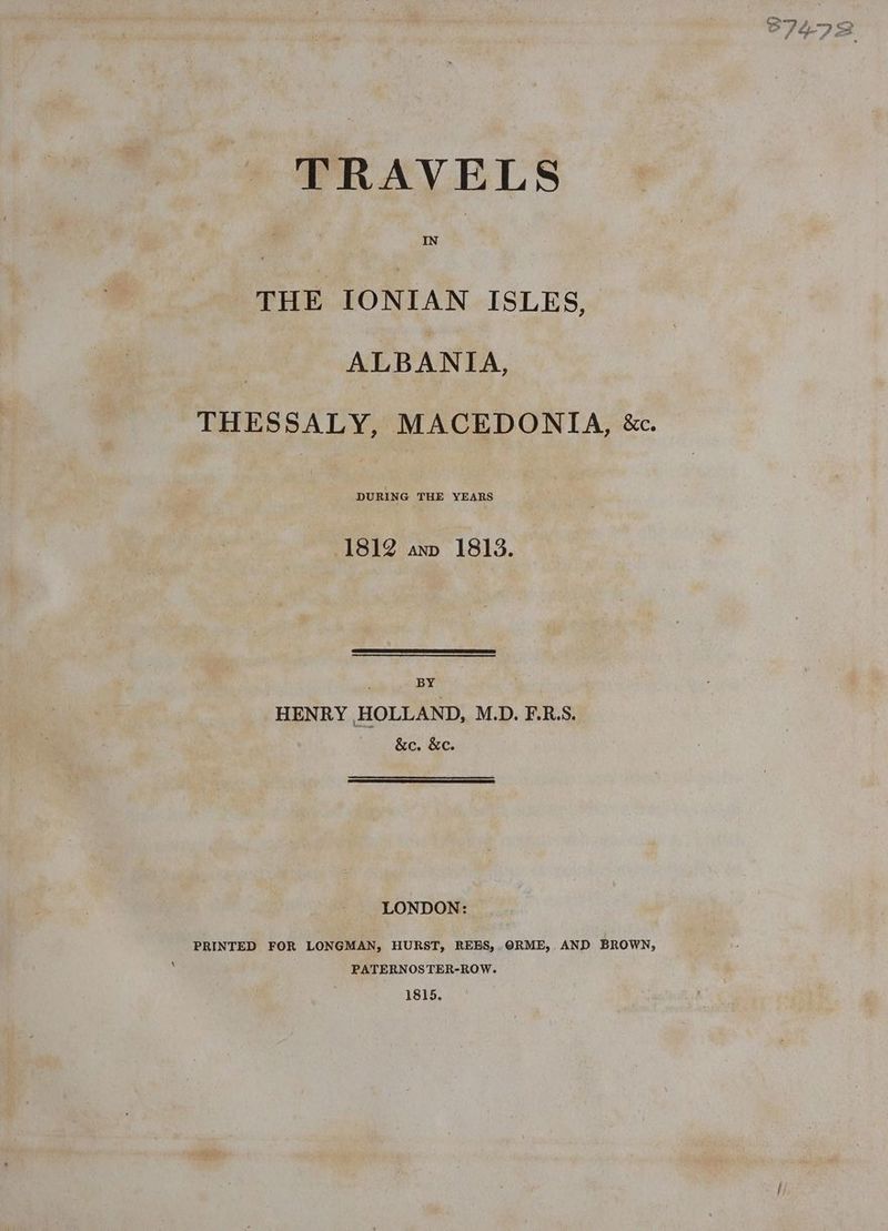 TRAVELS THE IONIAN ISLES, ALBANIA, DURING THE YEARS 1812 anv 1813. _ ‘ BY HENRY HOLLAND, M.D. F-R.S. &e. &e. LONDON: PRINTED FOR LONGMAN, HURST, REES,. ORME, AND BROWN, PATERNOSTER-ROW. 1815.
