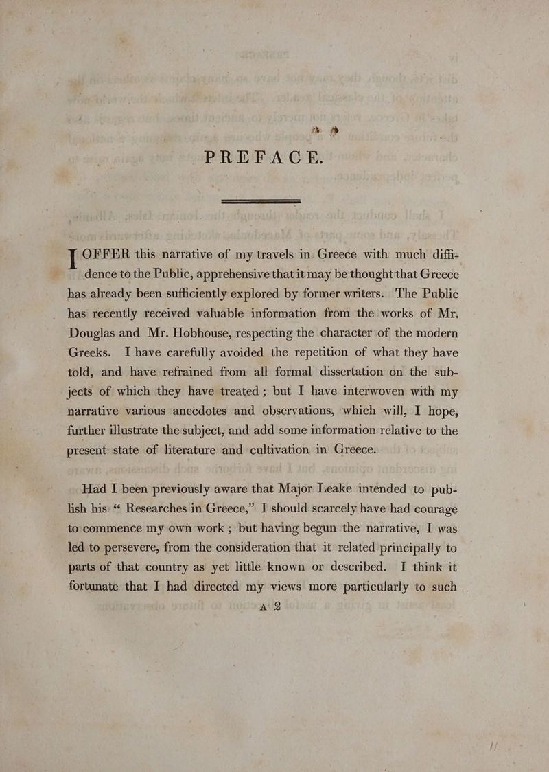 a» % PREFACE. OFFER this narrative of my travels in Greece with much diffi- dence to the Public, apprehensive that it may be thought that Greece has already been sufficiently explored by former writers. The Public has recently received valuable information from the works of Mr, Douglas and Mr. Hobhouse, respecting the character of the modern Greeks. I have carefully avoided the repetition of what they have told, and have refrained from all formal dissertation on the sub- jects of which they have treated ; but I have interwoven with my narrative various anecdotes and observations, which will, I hope, further illustrate the subject, and add some information relative to the present state of literature and cultivation in Greece. Had I been previously aware that Major Leake intended to pub- lish his “* Researches in Greece,” I should scarcely have had courage to commence my own work ; but having begun the narrative, I was led to persevere, from the consideration that it related principally to parts of that country as yet little known or described. I think it fortunate that I had directed my views more particularly to such |
