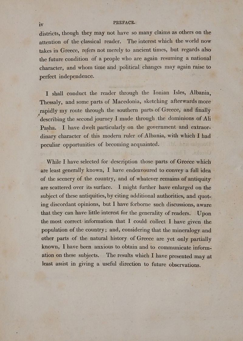 see PREFACE. districts, though they may not have so many claims as others on the attention of the classical reader. The interest which the world now takes in Greece, refers not merely to ancient times, but regards also the future condition of a people who are again resuming a national character, and whom time and political changes may again raise to perfect independence. I shall conduct the reader through the [onian Isles, Albania, Thessaly, and some parts of Macedonia, sketching afterwards more vapidly my route through the southern parts of Greece, and finally describing the second journey I made through the dominions of Ali Pasha. I have dwelt particularly on the government and extraor- dinary character of this modern ruler of Albania, with which I had peculiar opportunities of becoming acquainted. While I have selected for description those parts of Greece which are least generally known, I have endeavoured to convey a full idea — of the scenery of the country, and of whatever remains of antiquity are scattered over its surface. I might further have enlarged on the subject of these antiquities, by citing additional authorities, and quot- ing discordant opinions, but I have forborne such discussions, aware that they can have little interest for the generality of readers. - Upon the most correct: information that I could collect I have given the population of the country; and, considering that the mineralogy and other parts of the natural history of Greece are yet only partially known, I have been anxious to obtain and to communicate inform- ation on these subjects. ‘The results which I have presented may at least assist in giving a useful direction to future observations.