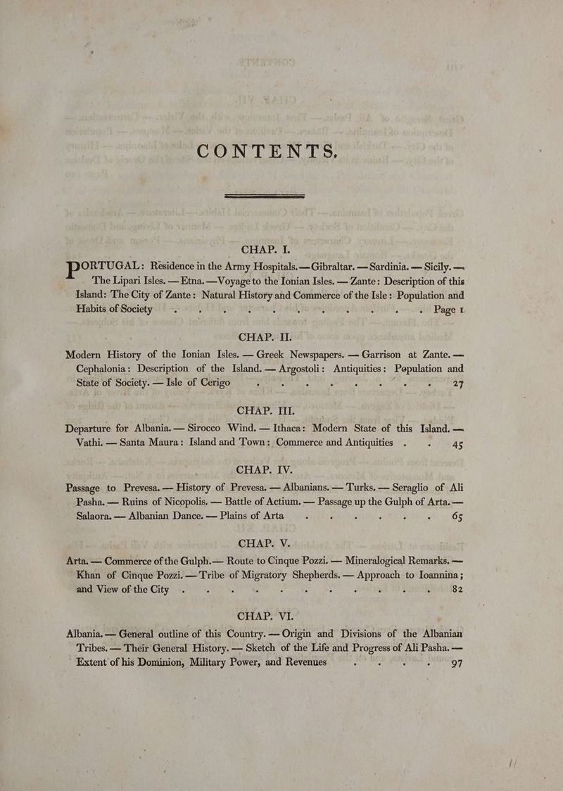 CONTENTS. CHAPL LT ee Residence in the Army Hospitals. — Gibraltar. — Sardinia. — Sicily. ~ The Lipari Isles. — Etna. —Voyage to the Ionian Isles. — Zante: Description of this Island: ‘The City of Zante: Natural History and Commerce of the Isle: Population and Habits of Society . J ‘ : : : : j : ‘ - Paget CHAP. II. Modern History of the Ionian Isles. — Greek Newspapers. — Garrison at Zante. — Cephalonia: Description of the Island. — Argostoli: Antiquities: Population and State of Society. — Isle of Cerigo - A é 3 ; Fag : 27 CHAP. III. Departure for Albania. — Sirocco Wind. — Ithaca: Modern State of this Island. — Vathi. — Santa Maura: Island and Town: Commerce and Antiquities . : 45 CHAP. IV. Passage to Prevesa.— History of Prevesa. — Albanians. — Turks. — Seraglio of Ali Pasha. — Ruins of Nicopolis. — Battle of Actium. — Passage up the cae of Arta. — Salaora. —- Albanian Dance. — Plains of Arta : ; : , ; 65 CHAP. V. Arta. — Commerce of the Gulph.— Route to Cinque Pozzi. — Mineralogical Remarks. — Khan of Cinque Pozzi. — Tribe of sesh he 3a — Approach to Ioannina ; and View ofthe City . : : : ‘ : : ‘ 82 CHAP. VI. Albania. — General outline of this Country. — Origin and Divisions of the Albanian Tribes. — Their General History. —- Sketch of the Life and Progress of Ali Pasha. — Extent of his Dominion, Military Power, and Revenues Ne Pinel yaar cece? |