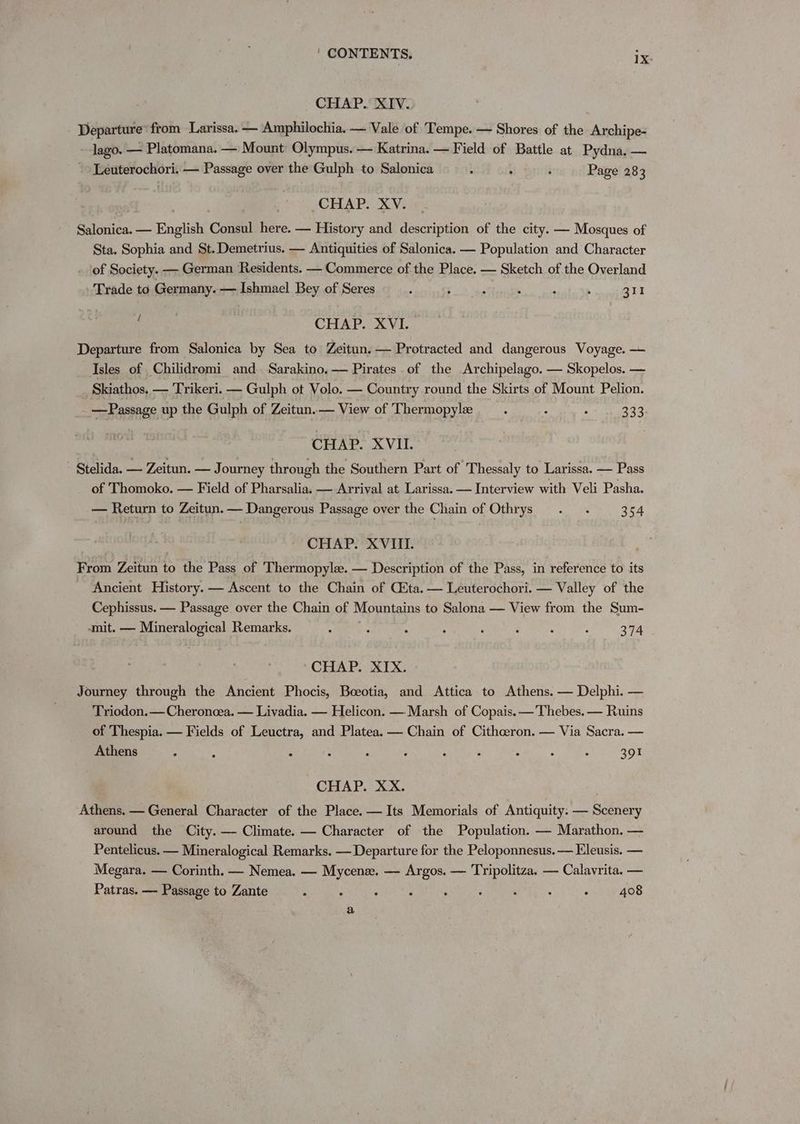 CHAP. XIV. Departure’ from Larissa. — Amphilochia. — Vale of Tempe. — Shores of the Archipe- lago. — Platomana. — Mount Olympus. — Katrina. — Field of Battle at Pydna, — Leuterochori. — Passage over the Gulph to Salonica ! , ‘ Page 283 CHAP. XV. Salonica. — English Consul here. — History and description of the city. — Mosques of Sta. Sophia and St. Demetrius. — Antiquities of Salonica. — Population and Character of Society. — German Residents. — Commerce of the Place. — Sketch of the Overland Trade to Germany. — Ishmael Bey of Seres : 5 : . ; 5 311 : CHAP. XVI. Departure from Salonica by Sea to Zeitun. — Protracted and dangerous Voyage. — Isles of Chilidromi and Sarakino. — Pirates of the Archipelago. — Skopelos. — Skiathos, — Trikeri. — Gulph ot Volo. — Country round the Skirts of Mount Pelion. - —Passage up the Gulph of Zeitun.— View of Thermopylee : / : 333 | CHAP. XVII. Stelida. — Zeitun. — Journey through the Southern Part of Thessaly to Larissa. — Pass of Thomoko. — Field of Pharsalia. — Arrival at Larissa. — Interview with Veli Pasha. — Return to Zeitun. — Dangerous Passage over the Chain of Othrys . . 354 CHAP. XVIII. From Zeitun to the Pass of Thermopyle. — Description of the Pass, in reference to its Ancient History. — Ascent to the Chain of (ta. — Leuterochori. — Valley of the Cephissus. — Passage over the Chain of Mountains to Salona — View from the Sum- -mit. — Mineralogical Remarks. a cue ; 4 ‘ ‘ : . 374 CHAP. XIX. Journey through the Ancient Phocis, Boeotia, and Attica to Athens. — Delphi. — Triodon.— Cheroncea. — Livadia. — Helicon. —. Marsh of Copais. — Thebes. — Ruins of Thespia. — Fields of Leuctra, and Platea. — Chain of Cithceron. — Via Sacra. — Athens ; ; : : ‘ ‘ : , : ; : 391 CHAP. XX. Athens. — General Character of the Place. — Its Memorials of Antiquity: — Scenery around the City. — Climate. — Character of the Population. — Marathon. — Pentelicus. — Mineralogical Remarks. — Departure for the Peloponnesus. — Eleusis. — Megara. — Corinth. — Nemea. — Mycene. — Argos. — Tripolitza. — Calavrita. — Patras. — Passage to Zante . : . ‘ ‘ ° ‘ : , 408 a
