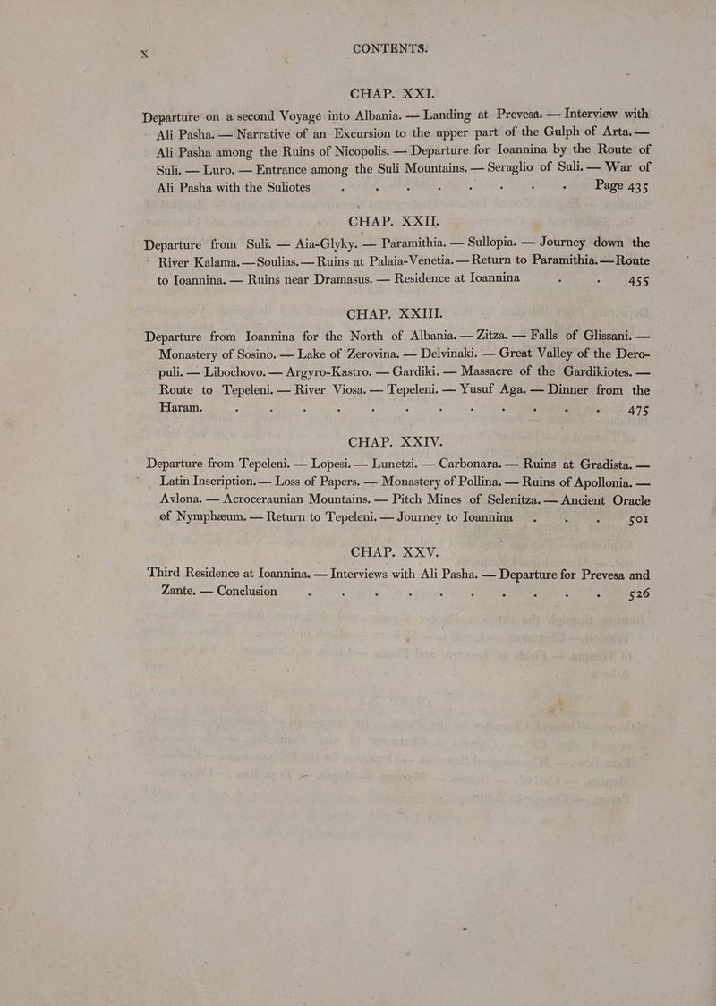 CHAP. XXI. Departure on a second Voyage into Albania. — Landing at Prevesa. — Interview with Ali Pasha. — Narrative of an Excursion to the upper part of the Gulph of Arta, — Ali Pasha among the Ruins of Nicopolis. — Departure for Ioannina by the Route of Suli. — Luro. — Entrance among the Suli Mountains. — — Seraglio of Suli.— War of Ali Pasha with the Suliotes : ; : : : . : ; Page 435 CHAP. XXII. Departure from Suli. — Aia-Glyky. — Paramithia. — Sullopia. — Journey down the - River Kalama.—Soulias.— Ruins at Palaia-Venetia. — Return to Paramithia.— Route to Ioannina. — Ruins near Dramasus. — Residence at Ioannina : : 455 CHAP. XXIII. Departure from femntans for the North of Albania. — Zitza. — Falls of Glissani. — Monastery of Sosino. — Lake of Zerovina. — Delvinaki. — Great Valley of the Dero- ~ puli. — Libochovo. — Argyro-Kastro. — Gardiki. — Massacre of the Gardikiotes. — Route to Tepeleni.— River Viosa. — Tepeleni. — Yusuf Aga. — Dinner from the Haram. : , ; : 3 : : ‘ ‘ : : : 475 CHAP. XXIV. Departure from Tepeleni. — Lopesi. — Lunetzi. — Carbonara. — Ruins at Gradista. — Latin Inscription. — Loss of Papers. — Monastery of Pollina. — Ruins of Apollonia. — Avlona. — Acroceraunian Mountains. — Pitch Mines of Selenitza.— Ancient Oracle of Nymphzum. — Return to Tepeleni.— Journey to Ioannina. ; 3 501 CHAP. XXV. Third Residence at Ioannina. — Interviews with Ali Pasha. — Departure for Prevesa and Zante. — Conclusion 526
