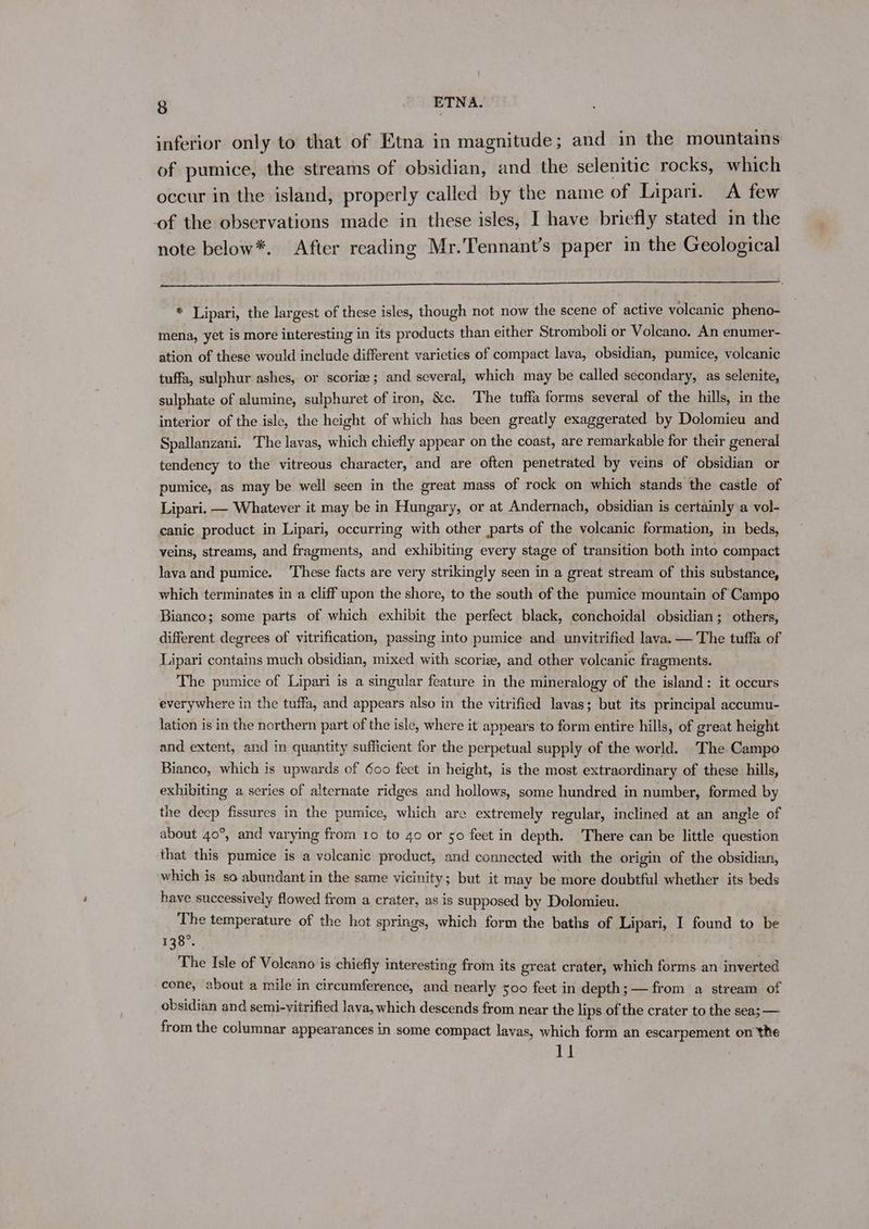 inferior only to that of Etna in magnitude; and in the mountains of pumice, the streams of obsidian, and the selenitic rocks, which occur in the island, properly called by the name of Lipari. A few of the observations made in these isles, I have briefly stated in the note below*. After reading Mr.Tennant’s paper in the Geological * Lipari, the largest of these isles, though not now the scene of active volcanic pheno- mena, yet is more interesting in its products than either Stromboli or Volcano. An enumer- ation of these would include different varieties of compact lava, obsidian, pumice, volcanic tuffa, sulphur ashes, or scoriz; and several, which may be called secondary, as selenite, sulphate of alumine, sulphuret of iron, &amp;c. The tuffa forms several of the hills, in the interior of the isle, the height of which has been greatly exaggerated by Dolomieu and Spallanzani. The lavas, which chiefly appear on the coast, are remarkable for their general tendency to the vitreous character, and are often penetrated by veins of obsidian or pumice, as may be well seen in the great mass of rock on which stands the castle of Lipari. — Whatever it may be in Hungary, or at Andernach, obsidian is certainly a vol- canic product in Lipari, occurring with other parts of the volcanic formation, in beds, veins, streams, and fragments, and exhibiting every stage of transition both into compact lava and pumice. These facts are very strikingly seen in a great stream of this substance, which terminates in a cliff upon the shore, to the south of the pumice mountain of Campo Bianco; some parts of which exhibit the perfect black, conchoidal obsidian; others, different degrees of vitrification, passing into pumice and. unvitrified lava. — The tuffa of Lipari contains much obsidian, mixed with scorize, and other volcanic fragments. The pumice of Lipari is a singular feature in the mineralogy of the island: it occurs everywhere in the tuffa, and appears also in the vitrified lavas; but its principal accumu- lation is in the northern part of the isle, where it appears to form entire hills, of great height and extent, and in quantity sufficient for the perpetual supply of the world. ‘The Campo Bianco, which is upwards of 600 feet in height, is the most extraordinary of these hills, exhibiting a series of alternate ridges and hollows, some hundred in number, formed by the decp fissures in the pumice, which are extremely regular, inclined at an angle of about 40°, and varying from 10 to 40 or 50 feet in depth. There can be little question that this pumice is a volcanic product, and connected with the origin of the obsidian, which is so abundant in the same vicinity; but it may be more doubtful whether its beds have successively flowed from a crater, as is supposed by Dolomieu. The temperature of the hot springs, which form the baths of Lipari, I found to be 135°. The Isle of Volcano is chiefly interesting from its great crater, which forms an inverted cone, about a mile in circumference, and nearly 500 feet in depth; — from a stream of obsidian and semi-vitrified lava, which descends from near the lips of the crater to the sea; — from the columnar appearances in some compact lavas, which form an escarpement on the 11