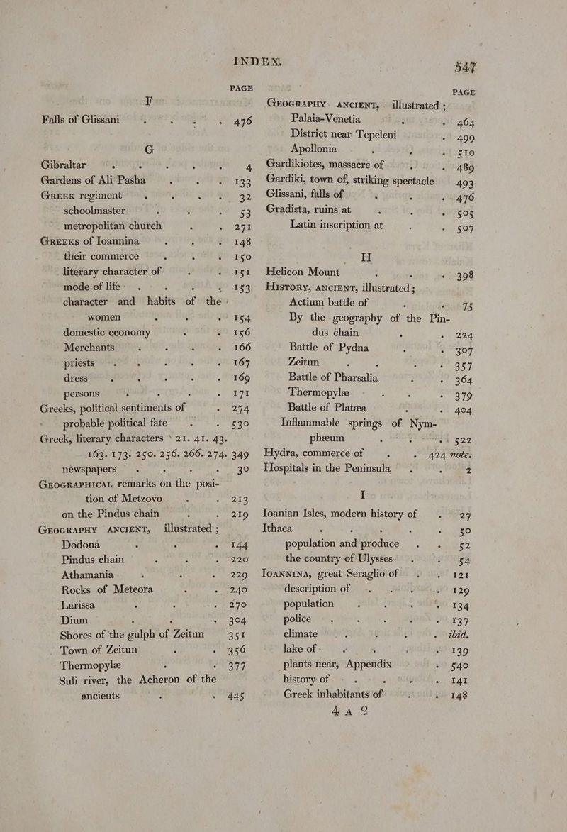 Falls of Glissani G Gibraltar ‘ Gardens of Ali Pasha GREEK regiment schoolmaster metropolitan church Greeks of Ioannina their commerce literary character of mode of life - PAGE 476 women domestic economy Merchants priests . : : dress persons : Greeks, political sentiments of probable political fate Greek, literary characters ‘21. 41. 43. 163. 173. 250. 256, 266. 274. newspapers GEOGRAPHICAL remarks on nig posi- tion of Metzovo on the Pindus chain GEOGRAPHY ANCIENT, Dodona Pindus chain Athamania Rocks of Meteora Larissa Dium Shores of the iilph of Zeitun - Town of Zeitun Thermopylee ; Suli river, the Acheron of thié ancients illustrated ; 44S 54F PAGE GEOGRAPHY. ANCIENT, — illustrated ; Palaia-Venetia 2 464 District near Tepeleni 499 Apollonia §I0 Gardikiotes, massacre of 489 Gardiki, town of, striking spectacle 493 Glissani, falls of 476 Gradista, ruins at 505 Latin inscription at 5047 eine =! Helicon Mount : 398 History, ancient, illustrated ; Actium battle of 45 By the geography of the Pin- dus chain 0. 22h Battle of Pydna 307 Zeitun 204 Battle of Pharsalia 304 Thermopyle 379 Battle of Plataa - 404 Inflammable springs of oe pheum : : 4 522 Hydra, commerce of 424 note. Hospitals in the Peninsula 2 I Ioanian Isles, modern history of 27 Ithaca 50 population aid “pasa §2 the country of Ulysses 54 Ioannina, great Seraglio of LD oh | description of — 129 population 134 police io fe | climate zbid. lake of - 139 plants near, Appendix 540 history of , 141 Greek inhabitants of ; . 148 9) vol AA