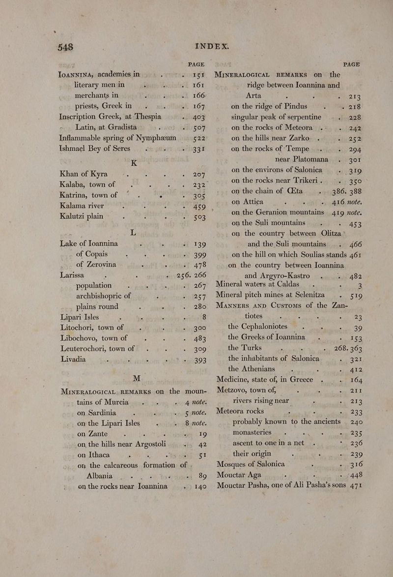 PAGE PAGE ToaNNINA, academies in » > 2 151 MINERALOGICAL REMARKS on the literary men ‘in Sf 161 ridge between Ioannina and merchants in 166 Arta : : 213 _ priests, Greek in. ; 1649 on the ridge of Pindus . 218 Inscription Greek, at ‘Thespia » 403 singular peak of serpentine 2.28 Latin, at Gradista cnet Sligo on the rocks of Meteora 242 Inflammable spring of Nympheum —— 522 on the hills near Zarko 252 Ishmael Bey of Seres ; whagT on the rocks of ‘Tempe 294 (The near Platomana 301 Khan of Kyra By on the environs of Salonica 319 Kalabeniown ot 232° on the os near Trikeri . 350 re Gawor |: f By on the iis of Cita 386. 388 8 Sau wen on Attica . i 416 note. Kalutzi plain 503 ; on the erpTEDe mein tains 419 note. on the Suli mountains 453 if on the country between Olitza Lake of Ioannina ; ‘ ff 139 and the Suli mountains 466 _ of Copais 399 on the hill on which Soulias stands 461 of Zerovina . ; 4{ 478 on the country between Ioannina Larissa 256. 266 and Argyro-Kastro 482 population 267 Mineral waters at Caldas. : 3 archbishopric of 267 Mineral pitch mines at Selenitza . 519 plains round : : . 280 Manners anp Customs of the Zan- Lipari Isles ‘ ; ‘ ; 8 tiotes . . : ea | Litochori, town of 300 the Cephaloniotes oe , al WO Libochovo, town of : 483 the Greeks of Ioannina sta no Leuterochori, town of 309 the Turks 268. 363 Livadia 393 the inhabitants of Salonica 321 the Athenians 412 M Medicine, state of, in Greece 164 MINERALOGICAL. REMARKS on the moun- Metzovo, town of, 211 tains of Murcia 4 note. rivers rising near 213 on Sardinia 5 note. Meteora rocks i 233 on the Lipari Isles 8 note. probably known to the ancients _ 240 on Zante ’ ; d oH 219 monasteries . 235 _on the hills near Argostoli iy’ 42 ascent tooneinanet . 236 on Ithaca < ~ ta wane ST their origin 239 on the calcareous otuiten of . Mosques of Salonica 316 Albanian) 26/5 0 F -. 89 Mouctar Aga 448 on the rocks near Ioannina 140 Mouctar Esha, one of Ali Pasha’ ssons 471
