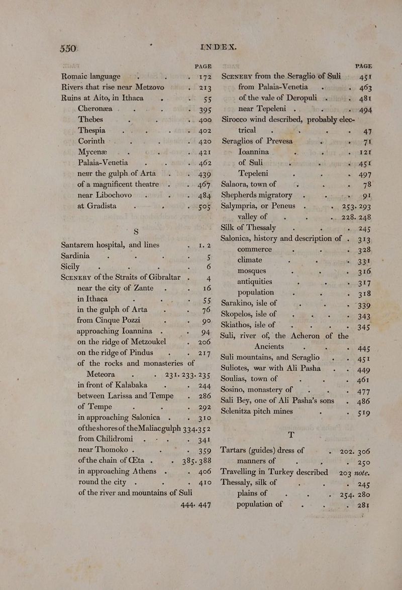 Romaic language Rivers that rise near Metzovo Ruins at Aito, in Ithaca ° Cheronza Thebes Thespia Corinth - Mycenze Palaia-Venetia nevr the gulph of Arta of a magnificent theatre near Libochovo at Gradista Ss Santarem hospital, and lines Sardinia Sicily near the city of Zante in Ithaca in the gulph of Arta from Cinque Pozzi approaching Ioannina on the ridge of Metzoukel on the ridge of Pindus PAGE 172 213 55 395 400 402 420 421 462 439 467 484 505 94 206 217 in front of Kalabaka between Larissa and Tempe of ‘Tempe in approaching Salonica 244 286 292 3 |e) from Chilidromi near Thomoko . ofthe chain of Gita . in approaching Athens round the city 341 359 406 410 PAGE Scenery from the Seraglio of Suli 451 from Palaia-Venetia . - 463 of the vale of Deropuli .. 481 near Tepeleni . 494 Sirocco wind described, pokuitie a trical 47 Seraglios of Prevesa ’ eas Ft Toannina : ‘ ocobad of Suli i . © AST Tepeleni 497 Salaora, town of 78 Shepherds migratory AGA Salympria, or Peneus . se RE B20% _ valley of . ; ai Pebutad Silk of Thessaly : sre FY Salonica, history and description of . 313 commerce 328 climate 331 mosques 316 antiquities , 4 317 population : . *. 318 Sarakino, isle of “339 Skopelos, isle of 343 Skiathos, isle of : 345 Suli, river of, the Acheron of the Ancients 445 Suli mountains, and Seraglio 451 Suliotes, war with Ali Pasha 449 Soulias, town of 461 Sosino, monastery of ; 477 Sali Bey, one of Ali Pasha’s sons 486 Selenitza pitch mines 519 T Tartars (guides) dress of + 202. 306 manners of 250 Travelling in Turkey deacon 203 note. Thessaly, silk of 245 population of 280 281