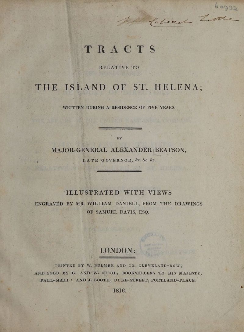 eee So wo B34 ; rie oe = a oe P= FREES re fe yaa — TRAC TS RELATIVE TO THE ISLAND OF ST. HELENA; ‘WRITTEN DURING A RESIDENCE OF FIVE YEARS. BY MAJOR-GENERAL ALEXANDER BEATSON, LATE GOVERNOR, &c. &c. &c, ILLUSTRATED WITH VIEWS ENGRAVED BY MR. WILLIAM DANIELL, FROM THE DRAWINGS OF SAMUEL DAVIS, ESQ. LONDON: PRINTED BY W. BULMER AND CO, CLEVELAND-ROW; AND SOLD BY G. AND W. NICOL, BOOKSELLERS TO HIS MAJESTY, PALL-MALL 5; AND J. BOOTH, DUKE-STREET, PORTLAND-PLACE. ie MBE: