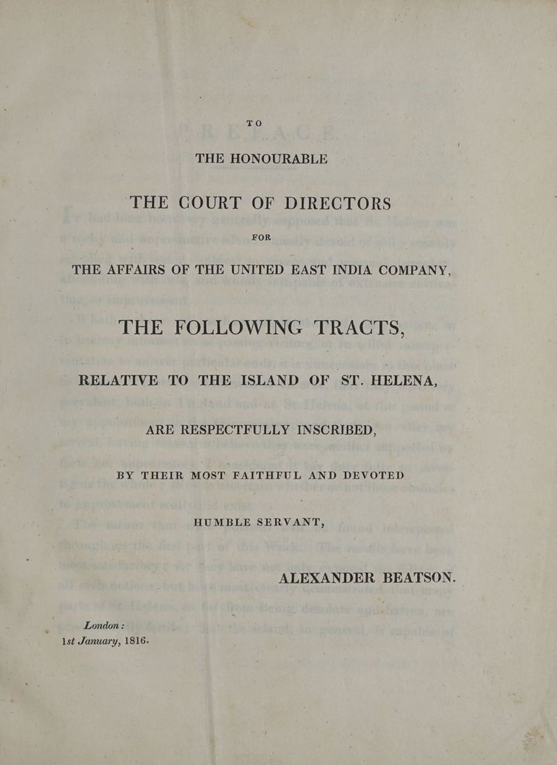 THE HONOURABLE THE COURT OF DIRECTORS FOR THE AFFAIRS OF THE UNITED EAST INDIA COMPANY, THE FOLLOWING TRACTS, RELATIVE TO THE ISLAND OF ST. HELENA, ARE RESPECTFULLY INSCRIBED, BY THEIR MOST FAITHFUL AND DEVOTED HUMBLE SERVANT, ALEXANDER BEATSON. London : 1st January, 1816.