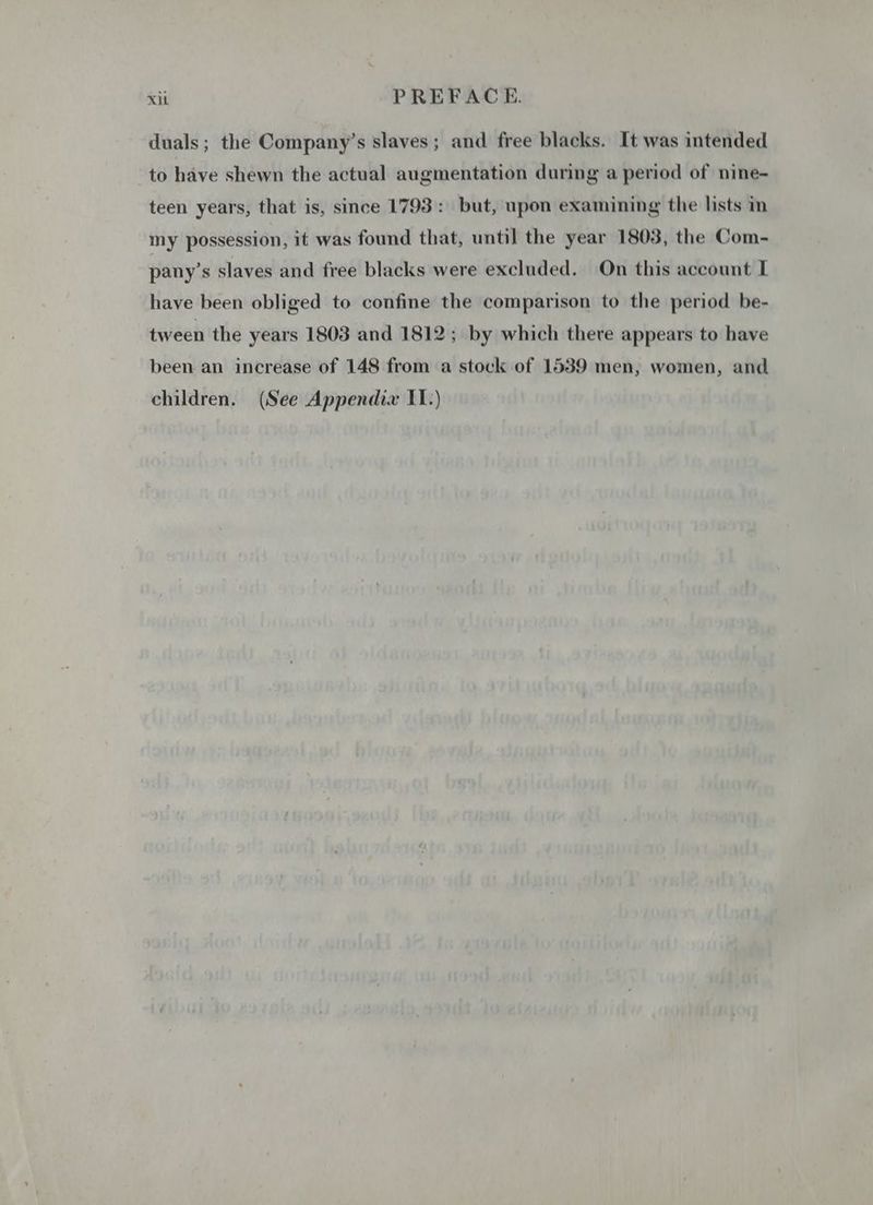 duals; the Company’s slaves ; and free blacks. It was intended to have shewn the actual augmentation during a period of nine- teen years, that is, since 1793: but, upon examining the lists in my possession, it was found that, until the year 1803, the Com- pany’s slaves and free blacks were excluded. On this account I have been obliged to confine the comparison to the period be- tween the years 1803 and 1812; by which there appears to have been an increase of 148 from a stock of 1539 men, women, and children. (See Appendix IL.)