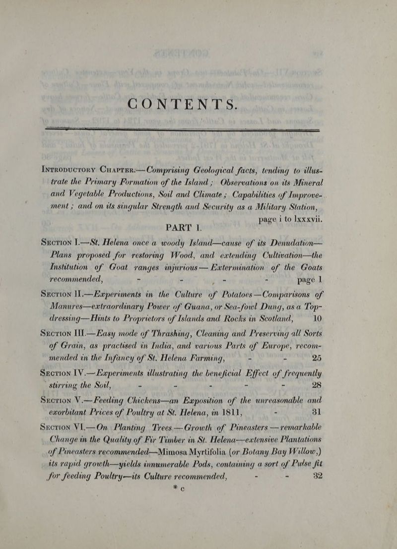 Intropucrory Cuarrsr:—Comprising Geological facts, tending to illus- trate the Primary Formation of the Island ; Observations on its Mineral and Vegetable Productions, Soil and Climate ; Capabilities of Improve-. ment ; and on tts singular Strength and Security as a Military Station, | page i to Ixxxvii. PART 1. Sxcrion I.—St, Helena once a woody Island—cause of its Denudation— Plans proposed for restoring Wood, and extending Cultivation—the Institution of Goat ranges injurious — Extermination of the Goats recommended, ~ < - - page | Sxcrion I.—Eaperiments in the Culture of Potatoes —Comparisons of Manures—eatraordinary Power of Guana, or Sea-fowl Dung, as a Top- dressing— Hints to Proprietors of Islands and Rocks in Scotland, 10 Srcrion Il.—Easy mode of Thrashing, Cleaning and Preserving all Sorts of Grain, as practised in India, and various Parts of Europe, recom- mended in the Infancy of St. Helena Farming, - - 25 Secrion 1V.—Laperiments tllustrating the beneficial Effect of frequently stirring the Soul, ” = » ~ ns 28 Srcrion V.—Feeding Chickens—an Eaposition of the unreasonable and exorbitant Prices of Poultry at St. Helena, in 1811, - 31 Srcrion Vi.—On Planting Trees —Growth of Pineasters — remarkable Change in the Quality of Fir Timber in St. Helena—eatensive Plantations of Pineasters recommended—Mimosa Myrtifolia (or Botany Bay Willow,) its rapid growth—yields innumerable Pods, containing a sort of Pulse fit Sor feeding Poultry—its Culture recommended, - - 32 mo