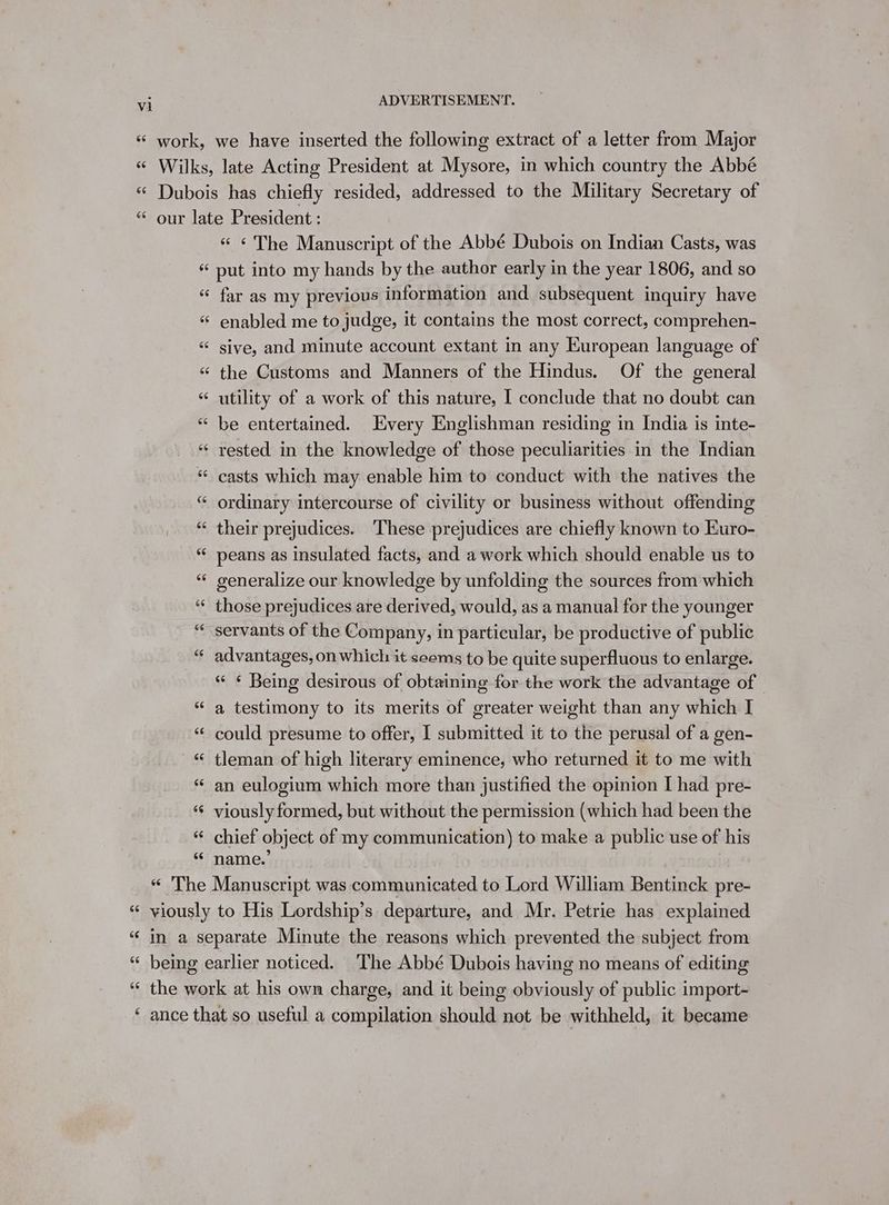 work, we have inserted the following extract of a letter from Major « Wilks, late Acting President at Mysore, in which country the Abbé € Dubois has chiefly resided, addressed to the Military Secretary of “ our late President : « € The Manuscript of the Abbé Dubois on Indian Casts, was « put into my hands by the author early in the year 1806, and so “ far as my previous information and subsequent inquiry have “ enabled me to judge, it contains the most correct, comprehen- “ sive, and minute account extant in any European language of “ the Customs and Manners of the Hindus. Of the general « utility of a work of this nature, I conclude that no doubt can “ be entertained. Every Englishman residing in India is inte- “ rested in the knowledge of those peculiarities in the Indian * casts which may enable him to conduct with the natives the “ ordinary intercourse of civility or business without offending “ their prejudices. These prejudices are chiefly known to Euro- “ peans as insulated facts, and a work which should enable us to “ generalize our knowledge by unfolding the sources from which “ those prejudices are derived, would, as a manual for the younger “servants of the Company, in particular, be productive of public “ advantages, on which it seems to be quite superfluous to enlarge. € Being desirous of obtaining for the work the advantage of | “ a testimony to its merits of greater weight than any which I ‘ could presume to offer, I submitted it to the perusal of a gen- © tleman of high literary eminence, who returned it to me with “ an eulogium which more than justified the opinion I had pre- ‘ viously formed, but without the permission (which had been the “ chief object of my communication) to make a public use of his “ name.’ “ The Manuscript was communicated to Lord William Bentinck pre- « viously to His Lordship’s departure, and Mr. Petrie has explained “ in a separate Minute the reasons which prevented the subject from “ being earlier noticed. The Abbé Dubois having no means of editing ‘ the work at his own charge, and it being obviously of public import- ‘ ance that so useful a compilation should not be withheld, it became
