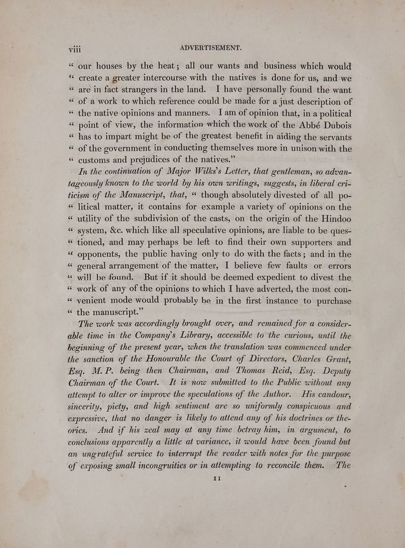 “ our houses by the heat; all our wants and business which would “ create a greater intercourse with the natives is done for us, and we “ are in fact strangers in the land. I have personally found the want “ of a work to which reference could be made for a just description of “ the native opinions and manners. I am of opinion that, in a political “ point of view, the information which the work of the Abbé Dubois &amp; has to impart might be of the greatest benefit in aiding the servants “ of the government in conducting themselves more in unison with the “ customs and prejudices of the natives.” In the continuation of Major Wilks’s Letter, that gentleman, so advan- tageously known to the world by his own writings, suggests, in liberal cri- ticism of the Manuscript, that, “ though absolutely divested of all po- «litical matter, it contains for example a variety of opinions on the “ utility of the subdivision of the casts, on the origin of the Hindoo « system, &amp;c. which like all speculative opinions, are liable to be ques- “ tioned, and may perhaps be left to find their own supporters and “ opponents, the public having only to do with the facts; and in the « general arrangement of the matter, I believe few faults or errors will be found. But if it should be deemed expedient to divest the work of any of the opinions to which I have adverted, the most con- venient mode would probably be in the first instance to purchase the manuscript.” The work was accordingly brought over, and remained for a consider- able time in the Company’s Library, accessible to the curious, until the beginning of the present year, when the translation was commenced under the sanction of the Honourable the Court of Directors, Charles Grant, Esq. M.P. being then Chairman, and Thomas Reid, Esq. Deputy Chairman of the Court. It is now submitted to the Public without any attempt to alter or improve the speculations of the Author. His candour, sincerity, piety, and high sentiment are so uniformly conspicuous and expressive, that no danger is likely to attend any of his doctrines or the- ories. And if his zeal may at any time betray him, in argument, to conclusions apparently a little at variance, it would have been found but an ungrateful service to interrupt the reader with notes for the purpose of exposing small incongruities or in attempting to reconcile them. The 11