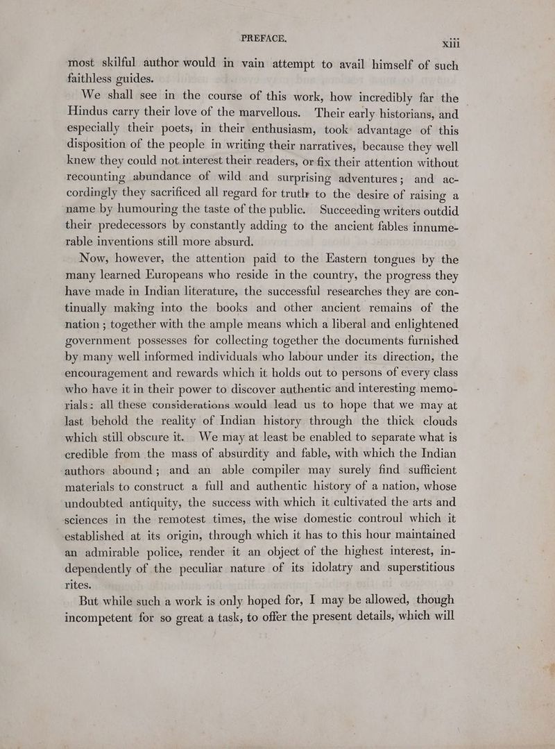 most skilful author would in vain attempt to avail himself of such faithless guides. We shall see in the course of this work, how incredibly far the — Hindus carry their love of the marvellous. Their early historians, and especially their poets, in their enthusiasm, took advantage of this disposition of the people in writing their narratives, because they well knew they could not interest their readers, or fix their attention without recounting abundance of wild and surprising adventures; and ac- cordingly they sacrificed all regard for trutl to the desire of raising a name by humouring the taste of the public. Succeeding writers outdid their predecessors by constantly adding to the ancient fables innume- rable inventions still more absurd. Now, however, the attention paid to the Eastern tongues by the many learned Europeans who reside in the country, the progress they have made in Indian literature, the successful researches they are con- tinually making into the books and other ancient remains of the nation ; together with the ample means which a liberal and enlightened government possesses for collecting together the documents furnished by many well informed individuals who labour under its direction, the encouragement and rewards which it holds out to persons of every class who have it in their power to discover authentic and interesting. memo- rials: all these considerations would lead us to hope that we may at last behold the reality of Indian history through the thick clouds which still obscure it. We may at least be enabled to separate what is credible from the mass of absurdity and fable, with which the Indian authors abound; and an able compiler may surely find sufficient materials to construct a full and authentic history of a nation, whose undoubted. antiquity, the success with which it cultivated the arts and sciences in the remotest times, the wise domestic controul which it established at its origin, through which it has to this hour maintained an admirable police, render it an object of the highest interest, in- dependently of the peculiar nature of its idolatry and superstitious rites. | But while such a work is only hoped for, I may be allowed, though incompetent for so great a task, to offer the present details, which will