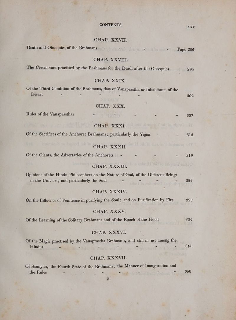 XXV CHAP. XXVII. Death and Obsequies of the Brahmans - : - Page 286 CHAP. XXVIII. The Ceremonies practised by the Brahmans for the Dead, after the Obsequies 294 CHAP. XXIX. Of the Third Condition of the Brahmans, that of Vanaprastha or Inhabitants of the Desart - - = mdr - - 302 CHAP. XXX. Rules of the Vanaprasthas - - - x a 307 CHAP. XXXI. Of the Sacrifices of the Anchoret Brahmans; particularly the Yajna - - 313 CHAP. XXXII. Of the Giants, the Adversaries of the Anchorets - - - - 319 CHAP. XX XIII. Opinions of the Hindu Philosophers on the Nature of God, of the Different Beings in the Universe, and particularly the Soul - - - - 322 CHAP. XXXIV. On the Influence of Penitence in purifying the Soul; and on Purification by Fire 329 CHAP. XXXV. Of the Learning of the Solitary Brahmans and of the Epoch of the Flood - 334 CHAP. XXXVI. | Of the Magic practised by the Vanaprastha Brahmans, and still in use among the Hindus - - 7 < A 4 * yet CHAP. XXXVII. Of Sannyasi, the Fourth State of the Brahmans: the Manner of Inauguration and ‘ - - 350 the Rules : > as . Cc
