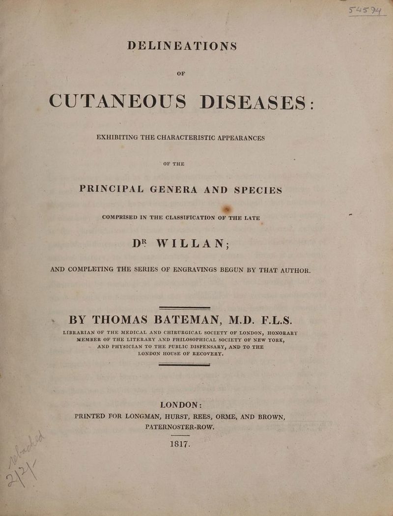 DELINEATIONS OF CUTANEOUS DISEASES: EXHIBITING THE CHARACTERISTIC APPEARANCES OF THE PRINCIPAL GENERA AND SPECIES id COMPRISED IN THE CLASSIFICATION OF THE LATE D® WILLAN; AND COMPLETING THE SERIES OF ENGRAVINGS BEGUN BY THAT AUTHOR. - BY THOMAS BATEMAN, M.D. F.L.S. LIBRARIAN OF THE MEDICAL AND CHIRURGICAL SOCIETY OF LONDON, HONORARY MEMBER OF THE LITERARY AND PHILOSOPHICAL SOCIETY OF NEW YORK, AND PHYSICIAN TO THE PUBLIC DISPENSARY, AND TO THE LONDON HOUSE OF RECOVERY. 2 : LONDON: PRINTED FOR LONGMAN, HURST, REES, ORME, AND BROWN, PATERNOSTER-ROW. 1817.